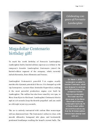 Page of17 21
Megadollar Centenario
birthday gift!
To mark the 100th birthday of Ferruccio Lamborghini,
Lamborghini built a limited-edition supercar as a tribute to the
company’s founder Lamborghini Centenario joined the
limited-edition segment of the company, which currently
include Reventón, Sesto Elemento and Veneno.
Lamborghini Centenario’s powerful V-12 engine exactly
matches the dynamic potential of the car. It is bumped up with
759 horsepower, 19 more than Aventador Superveloce, making
it the most powerful production engine ever built by
Lamborghini. The redline has also been raised by 100 rpm, to
8600 from 8500 in this beast. Lamborghini Centenario hits 62
mph in 2.8 seconds; keep the throttle propelled and you could
see 186 mph in just 23.5 seconds.
The car is entirely contracted with carbon fibre monocoque
with an aluminum front. The Centenario’s culture is clear, with
smooth silhouette, hexagonal side glass, and horizontally
positioned headlamps recalling the brand’s current bulls. The
Celebrating 100
years of Ferruccio
Lamborghini
On March 1, 2016,
Lamborghini unveiled its
creation Centenario, which
was designed to celebrate
the 100th birthday of the
company’s founder
Ferruccio Lamborghini.
This beast was ﬁrst
showcased at the Motor
Show held at Geneva.
Lamborghini built only 40
of these limited edition
cars and the sources say
that the 40 limited edition
marvels have already been
sold out.
 