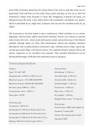 Page of18 21
groove-like air intakes rising from the rocker fascia to the roof on each side of the car are
particularly bold and they join the other holes, grills and flaps on the car to take the
Centenario’s design from dramatic to beast like. Staggering, Y-shaped tail lamps are
allocated across the back, a few inches below the Centenario’s extendable rear spoiler,
which is adjustable by an angle unto 15 degrees and can even be extended nearly by six
inches.
The Centenario is the first Lambo to get a touchscreen, which calculates to 10.1 inches
diagonally, and has many added connectivity functions. Drivers can connect to internet
radio, browse the web, , check social media,access email, and perform any of the features
available through Apple Car Play. This infotainment system also displays telemetry
information such as pedal position, oil pressure, rpm, real-time power usage,, speed, lap,
current gear,sprint times, and lateral g forces. Two optional interior camera’s allows the
driver’s experience to be recorded every moment. This recorded information can be
downloaded through a USB stick and analysed to improve lap times.
Technical Specifications
Engine
Type: V12, 60°, MPI
Displacement: 6,498 cm³ (396.5 cu.in.)
Maximum power: 770 CV@ 8,500 RPM
Maximum torque: 690 Nm@ 5,500 RPM
Emission class: EURO 6 - LEV 2
Compression ratio: 1,180.2 : 1
Valve gear: VVTEC
Performance
Top speed: >350 km/h
Acceleration 0-100 km/h (0-62 mph): 2.8 s
Acceleration 0-200 km/h (0-124 mph): 8.6 s
Acceleration 0-300 km/h (0-186 mph): 23.5 s
Braking 100-0 km/h (62-0 mph): 30.0 m
Dimensions
Wheelbase: 2,700 mm
Overall length: 4,924 mm
Overall width: 2,062 mm
Overall height: 1,143 mm
Front track: 1,748 mm
Rear track: 1,709 mm
Dry weight: 1,520 kg
Weight/ Power ratio: 1.97 kg/CV
Drivetrain
Transmission: 4WD with Haldex IV
Gearbox: 7 speed ISR
Clutch: Dry double plate clutch
Standard: AMT
 