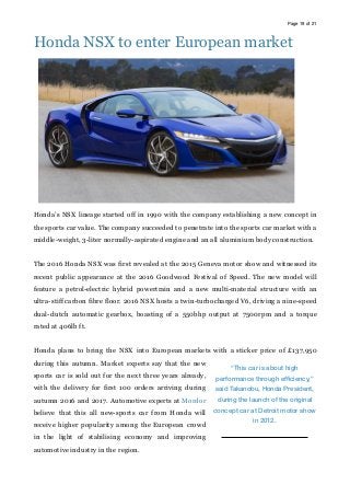Page of19 21
Honda NSX to enter European market
Honda’s NSX lineage started off in 1990 with the company establishing a new concept in
the sports car value. The company succeeded to penetrate into the sports car market with a
middle-weight, 3-liter normally-aspirated engine and an all aluminium body construction.
The 2016 Honda NSX was first revealed at the 2015 Geneva motor show and witnessed its
recent public appearance at the 2016 Goodwood Festival of Speed. The new model will
feature a petrol-electric hybrid powertrain and a new multi-material structure with an
ultra-stiff carbon fibre floor. 2016 NSX hosts a twin-turbocharged V6, driving a nine-speed
dual-clutch automatic gearbox, boasting of a 550bhp output at 7500rpm and a torque
rated at 406lb ft.
Honda plans to bring the NSX into European markets with a sticker price of £137,950
during this autumn. Market experts say that the new
sports car is sold out for the next three years already,
with the delivery for first 100 orders arriving during
autumn 2016 and 2017. Automotive experts at Mordor
believe that this all new-sports car from Honda will
receive higher popularity among the European crowd
in the light of stabilising economy and improving
automotive industry in the region.
“This car is about high
performance through efﬁciency,”
said Takanobu, Honda President,
during the launch of the original
concept car at Detroit motor show
in 2012.
 