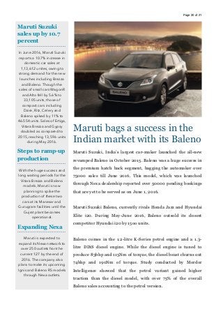 Page of20 21
Maruti bags a success in the
Indian market with its Baleno
Maruti Suzuki, India’s largest car-maker launched the all-new
revamped Baleno in October 2015. Baleno was a huge success in
the premium hatch back segment, bagging the automaker over
75000 sales till June 2016. This model, which was launched
through Nexa dealership reported over 50000 pending bookings
that are yet to be served as on June 1, 2016.
Maruti Suzuki Baleno, currently rivals Honda Jazz and Hyundai
Elite i20. During May-June 2016, Baleno outsold its closest
competitor Hyundai i20 by 15oo units.
Baleno comes in the 1.2-litre K-Series petrol engine and a 1.3-
litre DDiS diesel engine. While the diesel engine is tuned to
produce 83bhp and 115Nm of torque, the diesel beast churns out
74bhp and 190Nm of torque. Study conducted by Mordor
Intelligence showed that the petrol variant gained higher
traction than the diesel model, with over 75% of the overall
Baleno sales accounting to the petrol version.
Maruti Suzuki
sales up by 10.7
percent
In June 2016, Maruti Suzuki
reports a 10.7% increase in
domestic car sales at
1,13,612 unites, owing to
strong demand for the new
launches including Brezza
and Baleno. Though the
sales of small cars WagonR
and Alto fell by 5.6% to
33,105 units, those of
compact cars including
Dzire, Ritz, Celery and
Baleno spiked by 11% to
46.554 units. Sales of Ertiga,
Vitara Brezza and Gypsy
doubled as compared to
2015, reaching 13,596 units
during May 2016.
Steps to ramp-up
production
With the huge success and
long waiting periods for the
Vitara Brezza and Baleno
models, Maruti is now
planning to spike the
production of these two
cars at its Manesar and
Gurugram facilities until the
Gujrat plant becomes
operational.
Expanding Nexa
Maruti is expected to
expand its Nexa network to
over 250 outlets front he
current 127 by the end of
2016. The company also
plans to make its upcoming
Ignis and Baleno RS models
through Nexa outlets.
 