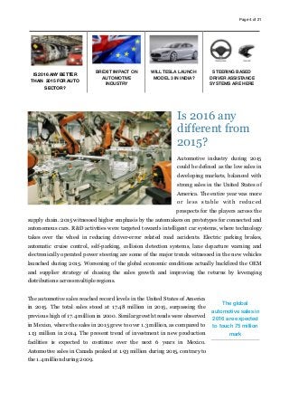 Page of4 21
Is 2016 any
different from
2015?
Automotive industry during 2015
could be defined as the low sales in
developing markets, balanced with
strong sales in the United States of
America. The entire year was more
or less stable with reduced
prospects for the players across the
supply chain. 2015 witnessed higher emphasis by the automakers on prototypes for connected and
autonomous cars. R&D activities were targeted towards intelligent car systems, where technology
takes over the wheel in reducing driver-error related road accidents. Electric parking brakes,
automatic cruise control, self-parking, collision detection systems, lane departure warning and
electronically operated power steering are some of the major trends witnessed in the new vehicles
launched during 2015. Worsening of the global economic conditions actually backfired the OEM
and supplier strategy of chasing the sales growth and improving the returns by leveraging
distributions across multiple regions.
The automotive sales reached record levels in the United States of America
in 2015. The total sales stood at 17.48 million in 2015, surpassing the
previous high of 17.4 million in 2000. Similar growth trends were observed
in Mexico, where the sales in 2015 grew to over 1.3 million, as compared to
1.13 million in 2014. The present trend of investment in new production
facilities is expected to continue over the next 6 years in Mexico.
Automotive sales in Canada peaked at 1.93 million during 2015, contrary to
the 1.4 million during 2009.
IS 2016 ANY BETTER
THAN 2015 FOR AUTO
SECTOR?
BREXIT IMPACT ON
AUTOMOTIVE
INDUSTRY
WILL TESLA LAUNCH
MODEL 3 IN INDIA?
STEERING BASED
DRIVER ASSISTANCE
SYSTEMS ARE HERE
The global
automotive sales in
2016 are expected
to touch 75 million
mark
 