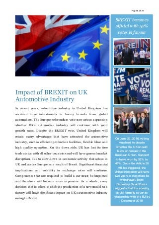 Page of6 21
Impact of BREXIT on UK
Automotive Industry
In recent years, automotive industry in United Kingdom has
received huge investments in luxury brands from global
automakers. The Europe referendum vote now arises a question
whether UK’s automotive industry will continue with good
growth rates. Despite the BREXIT vote, United Kingdom will
retain many advantages that have attracted the automotive
industry, such as efficient production facilities, flexible labor and
high quality operation. On the down side, UK has lost its free
trade status with all other countries and will have general market
disruption, due to slow-down in economic activity that arises in
UK and across Europe as a result of Brexit. Significant financial
implications and volatility in exchange rates will continue.
Components that are required to build a car must be imported
and therefore will become more expensive. As a whole, every
decision that is taken to shift the production of a new model to a
factory will have significant impact on UK’s automotive industry
owing to Brexit.
BREXIT becomes
official with 52%
votes in favour
On June 23, 2016, voting
was held to decide
whether the UK should
leave or remain in the
European Union. Support
to leave won by 52% to
48%. Once the Article 50
will be triggered, the
United Kingdom will have
two years to negotiate its
withdrawal. Brett
Secretary David Davis
suggests that the country
could formally sever its
relationship with the EU by
December 2018
 