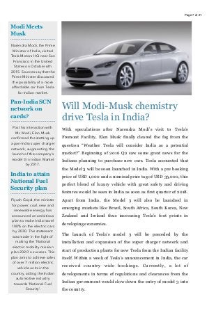 Page of7 21
Will Modi-Musk chemistry
drive Tesla in India?
With speculations after Narendra Modi’s visit to Tesla’s
Fremont Facility, Elon Musk finally cleared the fog from the
question “Weather Tesla will consider India as a potential
market?” Beginning of 2016 Q2 saw some great news for the
Indians planning to purchase new cars. Tesla accounted that
the Model 3 will be soon launched in India. With a pre booking
price of USD 1,000 and a nominal price tag of USD 35,000, this
perfect blend of luxury vehicle with great safety and driving
features would be seen in India as soon as first quarter of 2018.
Apart from India, the Model 3 will also be launched in
emerging markets like Brazil, South Africa, South Korea, New
Zealand and Ireland thus increasing Tesla’s foot prints in
developing economies.
The launch of Tesla’s model 3 will be preceded by the
installation and expansion of the super charger network and
start of production plants for new Tesla from the Indian facility
itself. Within a week of Tesla’s announcement in India, the car
received country wide bookings. Currently, a lot of
developments in terms of regulations and clearances from the
Indian government would slow down the entry of model 3 into
the country.
Modi Meets
Musk
Narendra Modi, the Prime
Minister of India, visited
Tesla Motors HQ near San
Francisco in the United
States on October 6th
2015. Sources say that the
Prime Minister discussed
the possibility of a more
affordable car from Tesla
for Indian market.
Pan-India SCN
network on
cards?
Post his interaction with
Mr. Modi, Elon Musk
conﬁrmed the stetting up
a pan-India super charger
network, augmenting the
launch of the company’s
model 3 in Indian Market
by 2017.
India to attain
National Fuel
Security plan
Piyush Goyal, the minister
for power, coal, new and
renewable energy has
announced an ambitious
plan to make India travel
100% on the electric cars
by 2030. This statement
was made in the light of
making the ‘National
electric mobility mission
plan 2020’ a success. This
plan aims to achieve sales
of over 7 million electric
vehicle units in the
country, aiding the Indian
automotive industry
towards ‘National Fuel
Security’.
 