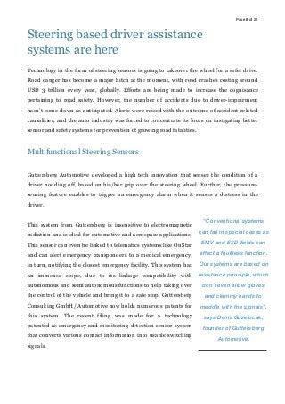 Page of8 21
Steering based driver assistance
systems are here
Technology in the form of steering sensors is going to takeover the wheel for a safer drive.
Road danger has become a major hitch at the moment, with road crashes costing around
USD 3 trillion every year, globally. Efforts are being made to increase the cognisance
pertaining to road safety. However, the number of accidents due to driver-impairment
hasn’t come down as anticipated. Alerts were raised with the outcome of accident related
causalities, and the auto industry was forced to concentrate its focus on instigating better
sensor and safety systems for prevention of growing road fatalities.
Multifunctional Steering Sensors
Guttersberg Automotive developed a high tech innovation that senses the condition of a
driver nodding off, based on his/her grip over the steering wheel. Further, the pressure-
sensing feature enables to trigger an emergency alarm when it senses a distress in the
driver.
This system from Guttersberg is insensitive to electromagnetic
radiation and is ideal for automotive and aerospace applications.
This sensor can even be linked to telematics systems like OnStar
and can alert emergency transponders to a medical emergency,
in turn, notifying the closest emergency facility. This system has
an immense scope, due to its linkage compatibility with
autonomous and semi autonomous functions to help taking over
the control of the vehicle and bring it to a safe stop. Guttersberg
Consulting GmbH/ Automotive now holds numerous patents for
this system. The recent filing was made for a technology
patented as emergency and monitoring detection sensor system
that converts various contact information into usable switching
signals.
“Conventional systems
can fail in special cases as
EMV and ESD fields can
affect a faultless function.
Our systems are based on
resistance principle, which
don’t even allow gloves
and clammy hands to
meddle with the signals”,
says Denis Güzelocak,
founder of Guttersberg
Automotive.
 