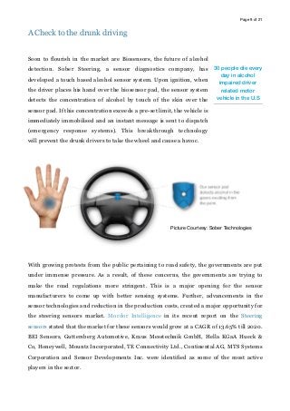 Page of9 21
A Check to the drunk driving
Soon to flourish in the market are Biosensors, the future of alcohol
detection. Sober Steering, a sensor diagnostics company, has
developed a touch based alcohol sensor system. Upon ignition, when
the driver places his hand over the biosensor pad, the sensor system
detects the concentration of alcohol by touch of the skin over the
sensor pad. If this concentration exceeds a pre-set limit, the vehicle is
immediately immobilised and an instant message is sent to dispatch
(emergency response systems). This breakthrough technology
will prevent the drunk drivers to take the wheel and cause a havoc.
With growing protests from the public pertaining to road safety, the governments are put
under immense pressure. As a result, of these concerns, the governments are trying to
make the road regulations more stringent. This is a major opening for the sensor
manufacturers to come up with better sensing systems. Further, advancements in the
sensor technologies and reduction in the production costs, created a major opportunity for
the steering sensors market. Mordor Intelligence in its recent report on the Steering
sensors stated that the market for these sensors would grow at a CAGR of 13.65% till 2020.
BEI Sensors, Guttersberg Automotive, Kraus Messtechnik GmbH, Hella KGaA Hueck &
Co, Honeywell, Mountz Incorporated, TE Connectivity Ltd., Continental AG, MTS Systems
Corporation and Sensor Developments Inc. were identified as some of the most active
players in the sector.
30 people die every
day in alcohol
impaired driver
related motor
vehicle in the U.S
Picture Courtesy: Sober Technologies
 