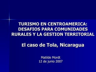 TURISMO EN CENTROAMERICA: DESAFIOS PARA COMUNIDADES RURALES Y LA GESTION TERRITORIAL E l caso de Tola, Nicaragua Matilde Mordt 12 de junio 2007 