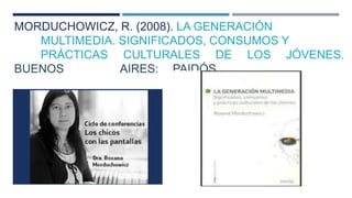 MORDUCHOWICZ, R. (2008). LA GENERACIÓN 
MULTIMEDIA. SIGNIFICADOS, CONSUMOS Y 
PRÁCTICAS CULTURALES DE LOS JÓVENES. 
BUENOS AIRES: PAIDÓS. 
 
