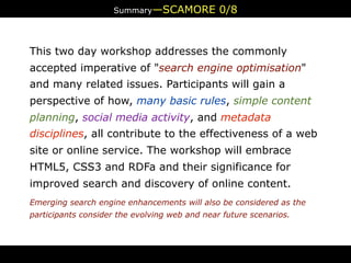 Summary—SCAMORE            0/8


This two day workshop addresses the commonly
accepted imperative of "search engine optimisation"
and many related issues. Participants will gain a
perspective of how, many basic rules, simple content
planning, social media activity, and metadata
disciplines, all contribute to the effectiveness of a web
site or online service. The workshop will embrace
HTML5, CSS3 and RDFa and their significance for
improved search and discovery of online content.
Emerging search engine enhancements will also be considered as the
participants consider the evolving web and near future scenarios.
 