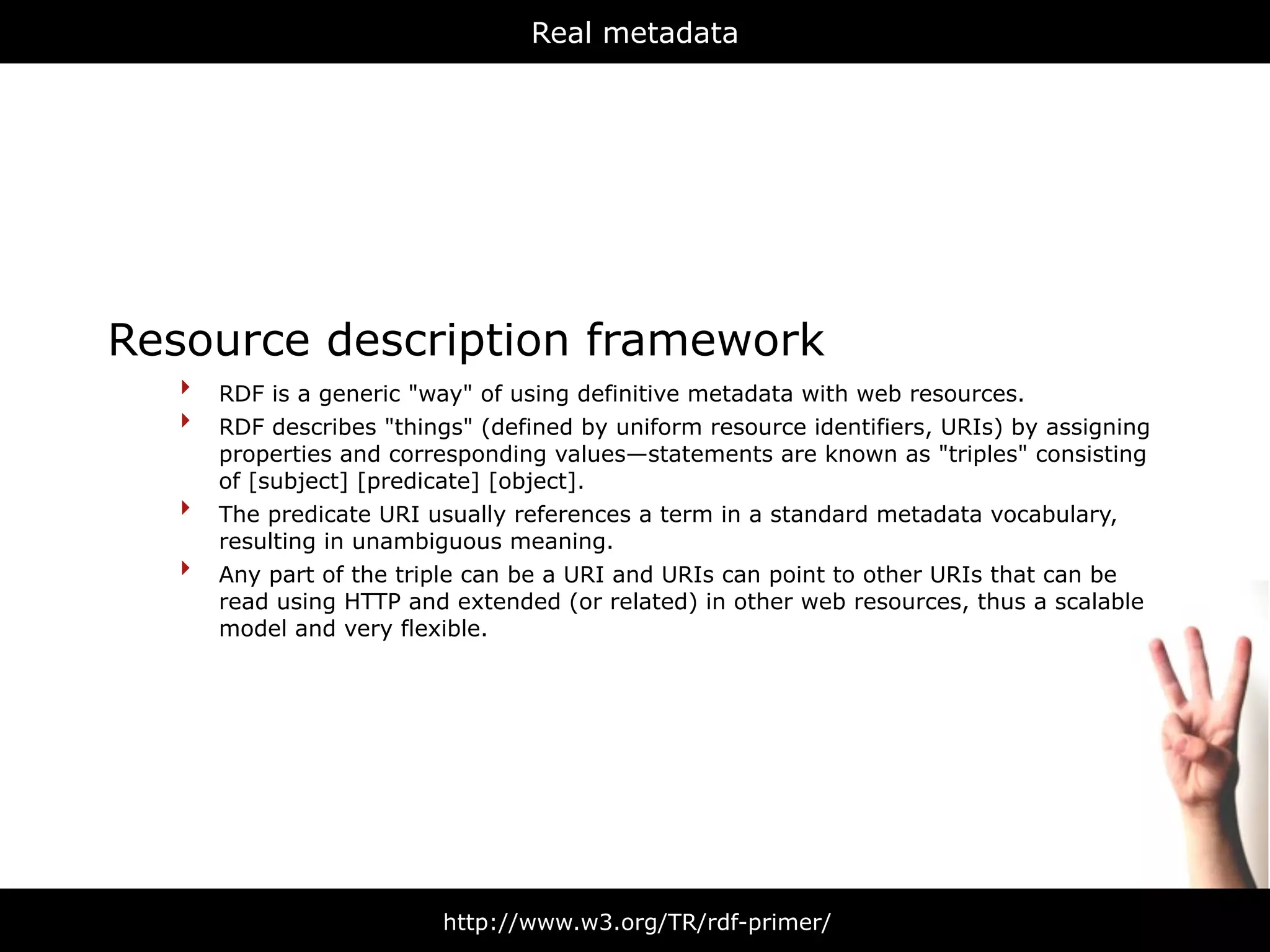 Real metadata




Resource description framework
   ‣ RDF is a generic "way" of using definitive metadata with web resources.
   ‣ RDF describes "things" (defined by uniform resource identifiers, URIs) by assigning
       properties and corresponding values—statements are known as "triples" consisting
       of [subject] [predicate] [object].
   ‣   The predicate URI usually references a term in a standard metadata vocabulary,
       resulting in unambiguous meaning.
   ‣   Any part of the triple can be a URI and URIs can point to other URIs that can be
       read using HTTP and extended (or related) in other web resources, thus a scalable
       model and very flexible.




                          http://www.w3.org/TR/rdf-primer/
 