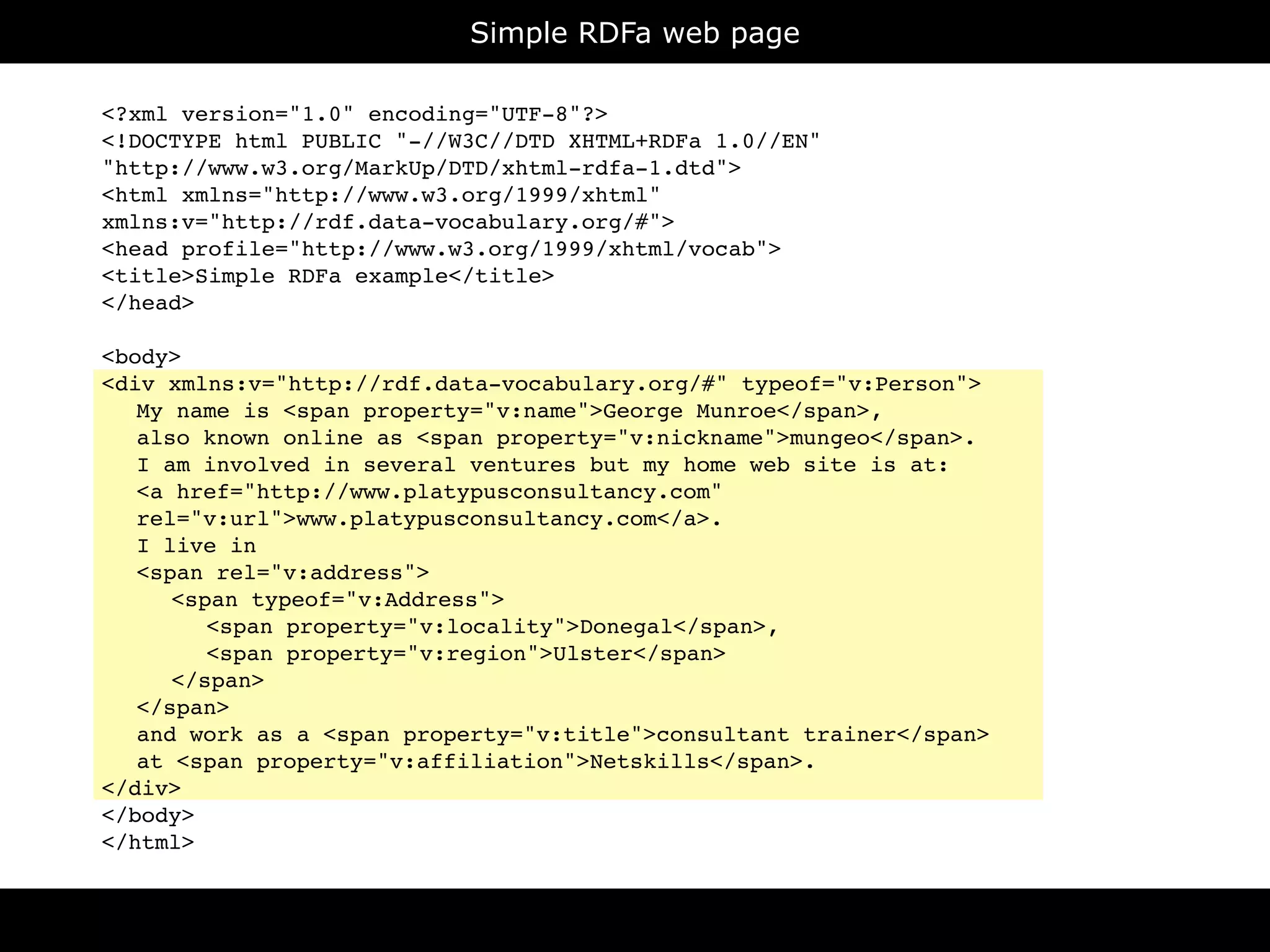 Simple RDFa web page

<?xml version="1.0" encoding="UTF-8"?>
<!DOCTYPE html PUBLIC "-//W3C//DTD XHTML+RDFa 1.0//EN"
"http://www.w3.org/MarkUp/DTD/xhtml-rdfa-1.dtd">
<html xmlns="http://www.w3.org/1999/xhtml"
xmlns:v="http://rdf.data-vocabulary.org/#">
<head profile="http://www.w3.org/1999/xhtml/vocab">
<title>Simple RDFa example</title>
</head>

<body>
<div xmlns:v="http://rdf.data-vocabulary.org/#" typeof="v:Person">

 My name is <span property="v:name">George Munroe</span>,

 also known online as <span property="v:nickname">mungeo</span>.

 I am involved in several ventures but my home web site is at:

 <a href="http://www.platypusconsultancy.com"

 rel="v:url">www.platypusconsultancy.com</a>.

 I live in

 <span rel="v:address">

 
 <span typeof="v:Address">

 
 
 <span property="v:locality">Donegal</span>,

 
 
 <span property="v:region">Ulster</span>

 
 </span>

 </span>

 and work as a <span property="v:title">consultant trainer</span>

 at <span property="v:affiliation">Netskills</span>.
</div>
</body>
</html>
 