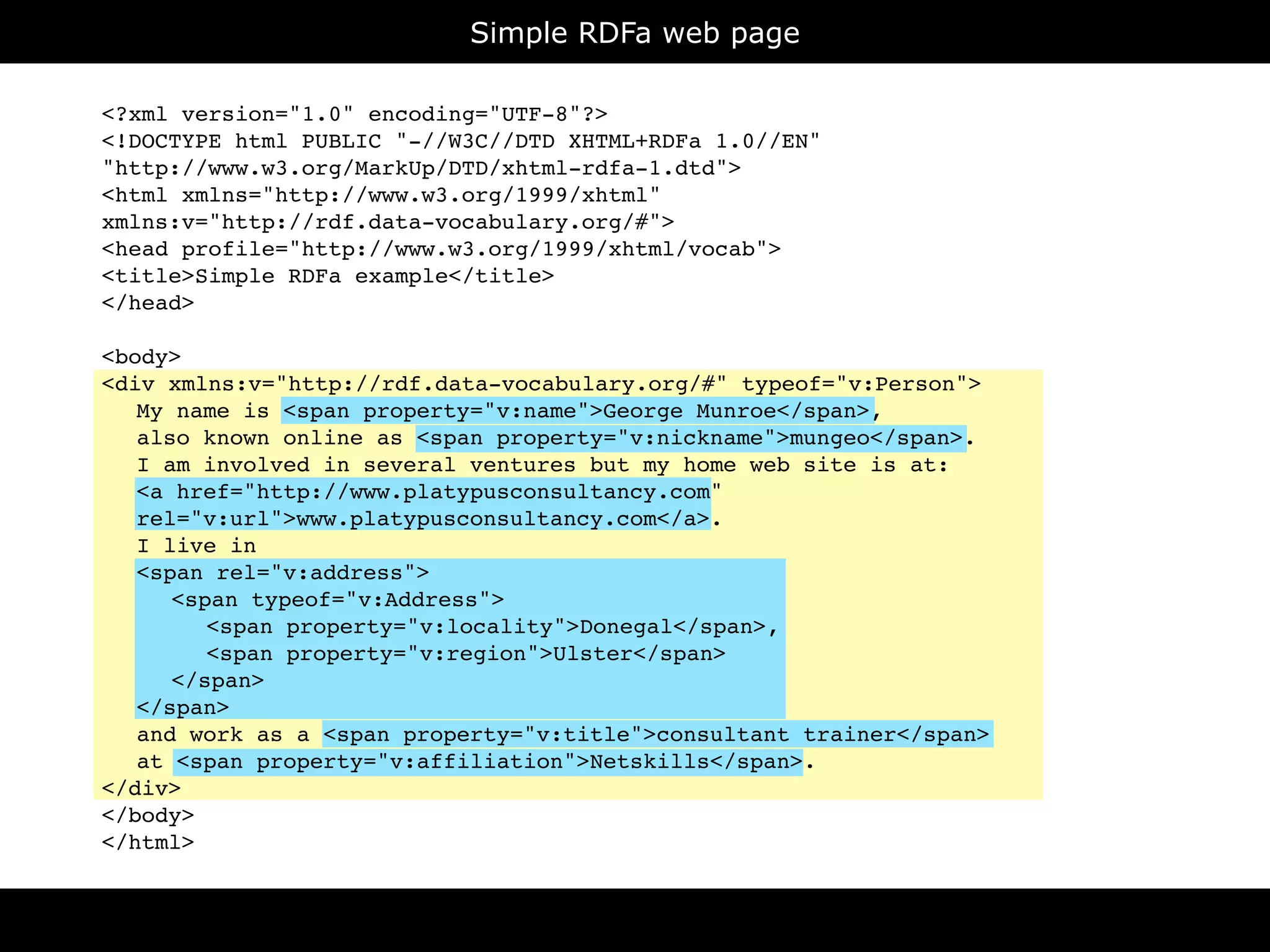 Simple RDFa web page

<?xml version="1.0" encoding="UTF-8"?>
<!DOCTYPE html PUBLIC "-//W3C//DTD XHTML+RDFa 1.0//EN"
"http://www.w3.org/MarkUp/DTD/xhtml-rdfa-1.dtd">
<html xmlns="http://www.w3.org/1999/xhtml"
xmlns:v="http://rdf.data-vocabulary.org/#">
<head profile="http://www.w3.org/1999/xhtml/vocab">
<title>Simple RDFa example</title>
</head>

<body>
<div xmlns:v="http://rdf.data-vocabulary.org/#" typeof="v:Person">

 My name is <span property="v:name">George Munroe</span>,

 also known online as <span property="v:nickname">mungeo</span>.

 I am involved in several ventures but my home web site is at:

 <a href="http://www.platypusconsultancy.com"

 rel="v:url">www.platypusconsultancy.com</a>.

 I live in

 <span rel="v:address">

 
 <span typeof="v:Address">

 
 
 <span property="v:locality">Donegal</span>,

 
 
 <span property="v:region">Ulster</span>

 
 </span>

 </span>

 and work as a <span property="v:title">consultant trainer</span>

 at <span property="v:affiliation">Netskills</span>.
</div>
</body>
</html>
 