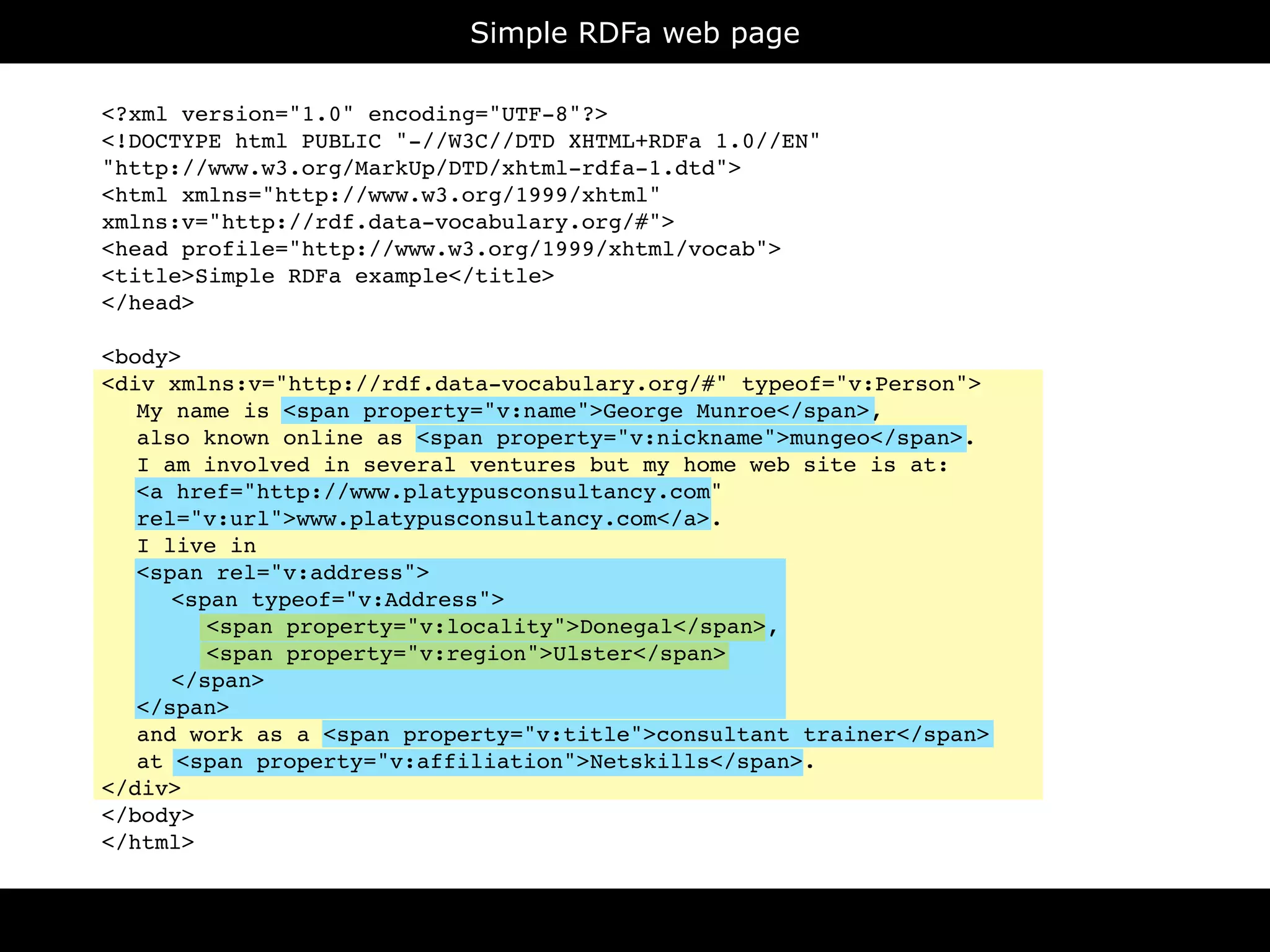 Simple RDFa web page

<?xml version="1.0" encoding="UTF-8"?>
<!DOCTYPE html PUBLIC "-//W3C//DTD XHTML+RDFa 1.0//EN"
"http://www.w3.org/MarkUp/DTD/xhtml-rdfa-1.dtd">
<html xmlns="http://www.w3.org/1999/xhtml"
xmlns:v="http://rdf.data-vocabulary.org/#">
<head profile="http://www.w3.org/1999/xhtml/vocab">
<title>Simple RDFa example</title>
</head>

<body>
<div xmlns:v="http://rdf.data-vocabulary.org/#" typeof="v:Person">

 My name is <span property="v:name">George Munroe</span>,

 also known online as <span property="v:nickname">mungeo</span>.

 I am involved in several ventures but my home web site is at:

 <a href="http://www.platypusconsultancy.com"

 rel="v:url">www.platypusconsultancy.com</a>.

 I live in

 <span rel="v:address">

 
 <span typeof="v:Address">

 
 
 <span property="v:locality">Donegal</span>,

 
 
 <span property="v:region">Ulster</span>

 
 </span>

 </span>

 and work as a <span property="v:title">consultant trainer</span>

 at <span property="v:affiliation">Netskills</span>.
</div>
</body>
</html>
 