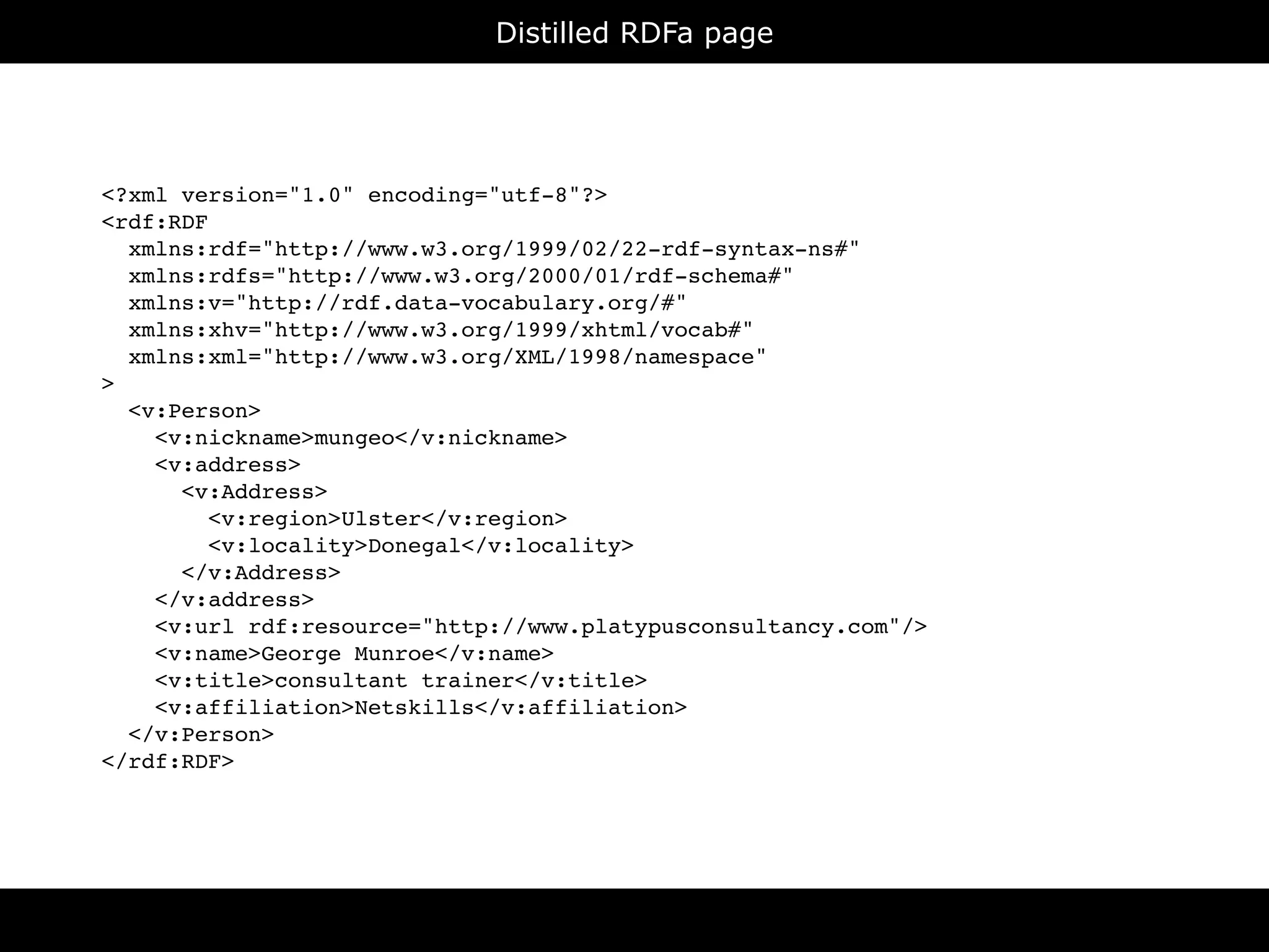 Distilled RDFa page




<?xml version="1.0" encoding="utf-8"?>
<rdf:RDF
  xmlns:rdf="http://www.w3.org/1999/02/22-rdf-syntax-ns#"
  xmlns:rdfs="http://www.w3.org/2000/01/rdf-schema#"
  xmlns:v="http://rdf.data-vocabulary.org/#"
  xmlns:xhv="http://www.w3.org/1999/xhtml/vocab#"
  xmlns:xml="http://www.w3.org/XML/1998/namespace"
>
  <v:Person>
    <v:nickname>mungeo</v:nickname>
    <v:address>
      <v:Address>
         <v:region>Ulster</v:region>
         <v:locality>Donegal</v:locality>
      </v:Address>
    </v:address>
    <v:url rdf:resource="http://www.platypusconsultancy.com"/>
    <v:name>George Munroe</v:name>
    <v:title>consultant trainer</v:title>
    <v:affiliation>Netskills</v:affiliation>
  </v:Person>
</rdf:RDF>
 