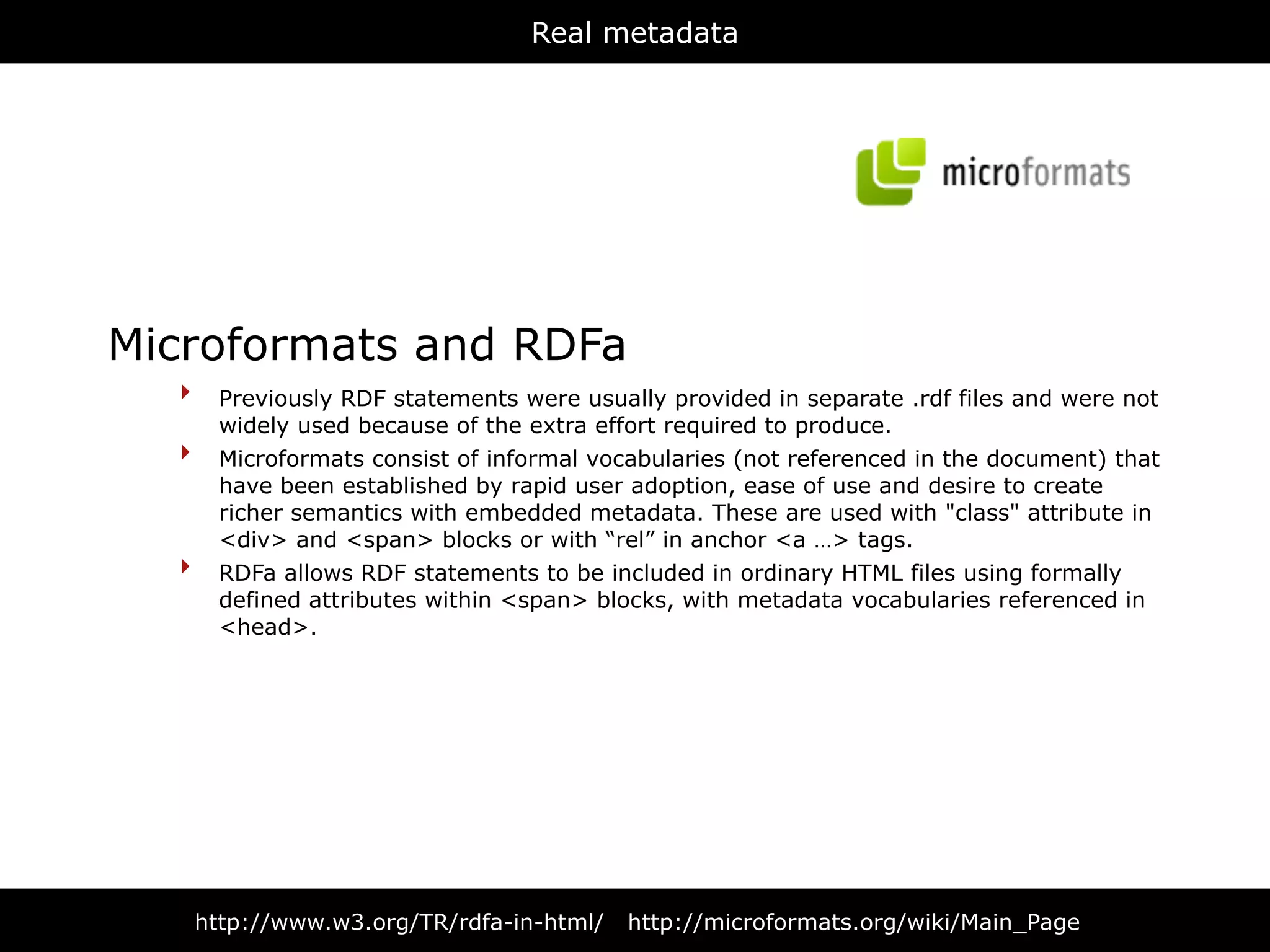 Real metadata




Microformats and RDFa
  ‣ Previously RDF statements were usually provided in separate .rdf files and were not
        widely used because of the extra effort required to produce.
  ‣     Microformats consist of informal vocabularies (not referenced in the document) that
        have been established by rapid user adoption, ease of use and desire to create
        richer semantics with embedded metadata. These are used with "class" attribute in
        <div> and <span> blocks or with “rel” in anchor <a …> tags.
  ‣     RDFa allows RDF statements to be included in ordinary HTML files using formally
        defined attributes within <span> blocks, with metadata vocabularies referenced in
        <head>.




      http://www.w3.org/TR/rdfa-in-html/    http://microformats.org/wiki/Main_Page
 