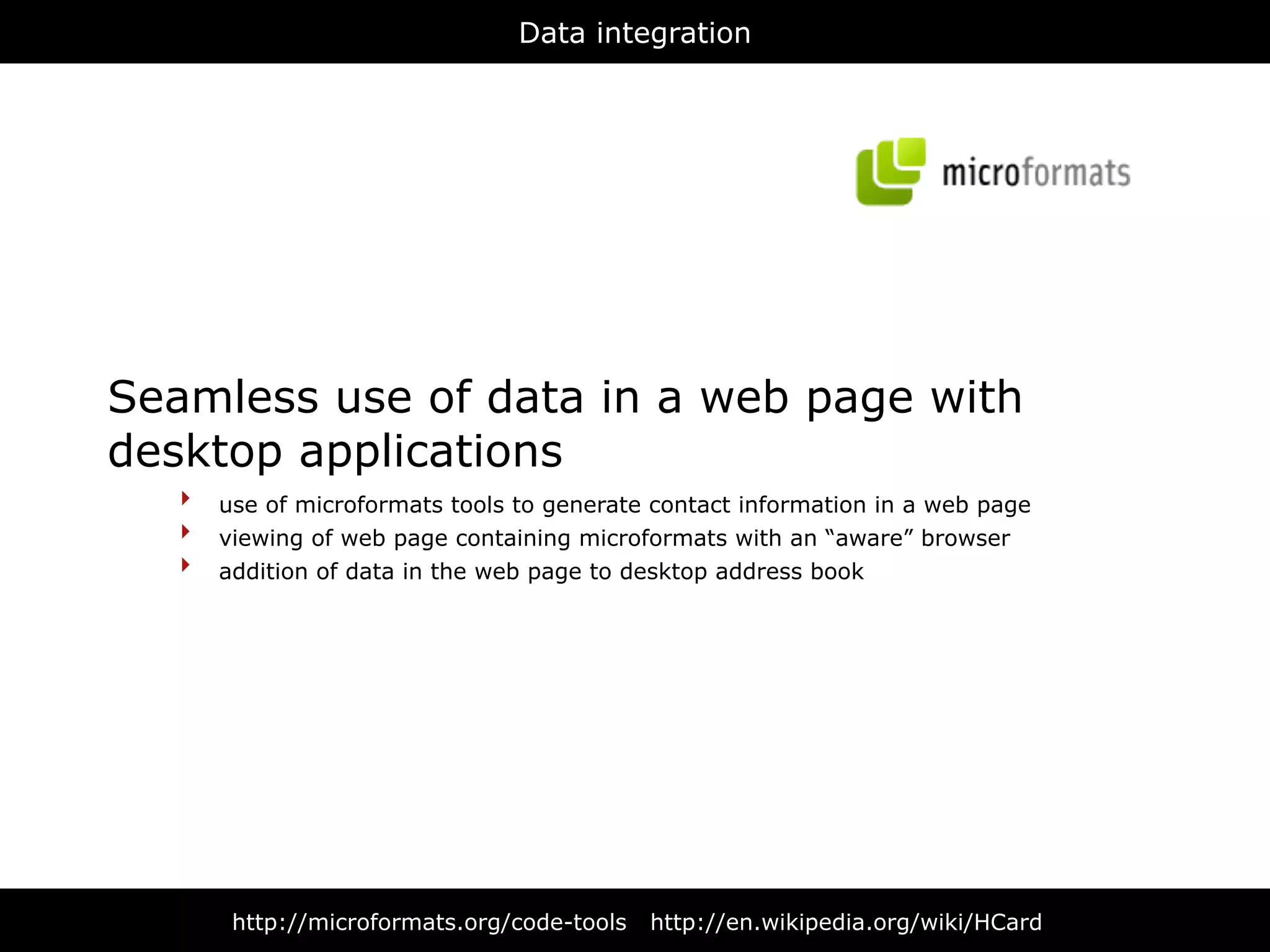 Data integration




Seamless use of data in a web page with
desktop applications
   ‣ use of microformats tools to generate contact information in a web page
   ‣ viewing of web page containing microformats with an “aware” browser
   ‣ addition of data in the web page to desktop address book




       http://microformats.org/code-tools   http://en.wikipedia.org/wiki/HCard
 