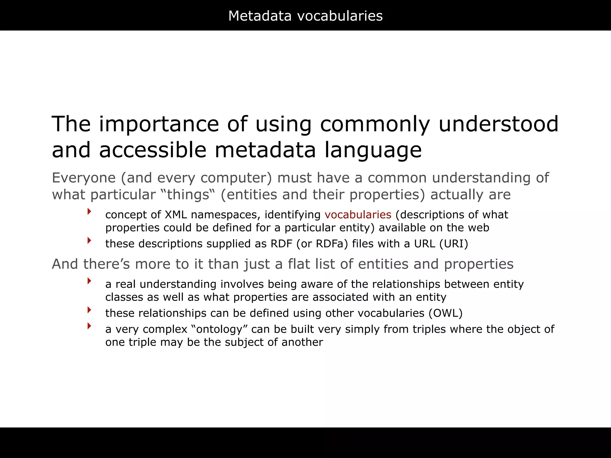 Metadata vocabularies




The importance of using commonly understood
and accessible metadata language
Everyone (and every computer) must have a common understanding of
what particular “things“ (entities and their properties) actually are
    ‣ concept of XML namespaces, identifying vocabularies (descriptions of what
          properties could be defined for a particular entity) available on the web
      ‣   these descriptions supplied as RDF (or RDFa) files with a URL (URI)

And there’s more to it than just a flat list of entities and properties
     ‣ a real understanding involves being aware of the relationships between entity
          classes as well as what properties are associated with an entity
      ‣   these relationships can be defined using other vocabularies (OWL)
      ‣   a very complex “ontology” can be built very simply from triples where the object of
          one triple may be the subject of another
 
