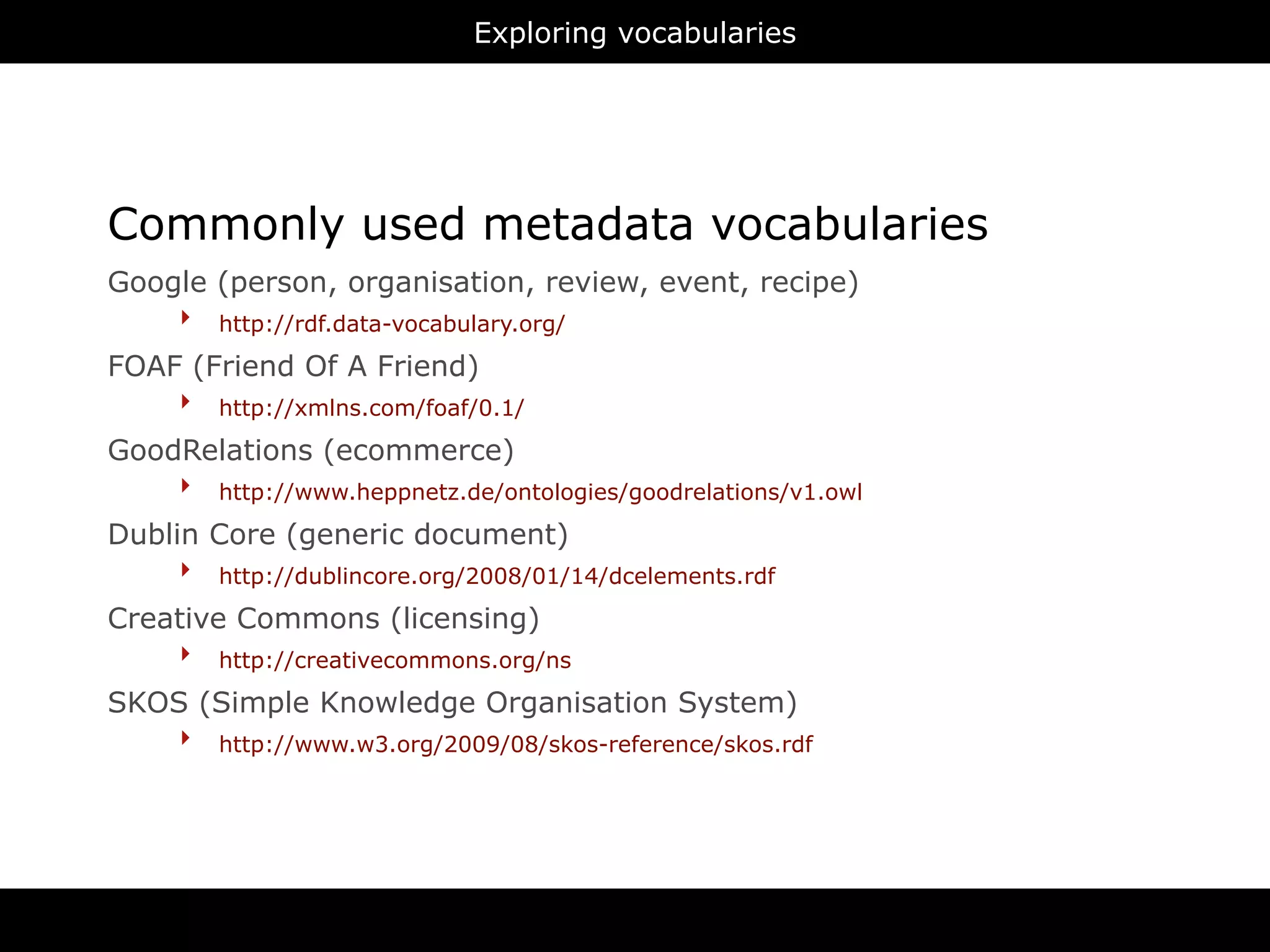 Exploring vocabularies




Commonly used metadata vocabularies
Google (person, organisation, review, event, recipe)
    ‣ http://rdf.data-vocabulary.org/
FOAF (Friend Of A Friend)
    ‣ http://xmlns.com/foaf/0.1/
GoodRelations (ecommerce)
    ‣ http://www.heppnetz.de/ontologies/goodrelations/v1.owl
Dublin Core (generic document)
     ‣ http://dublincore.org/2008/01/14/dcelements.rdf
Creative Commons (licensing)
    ‣ http://creativecommons.org/ns
SKOS (Simple Knowledge Organisation System)
    ‣ http://www.w3.org/2009/08/skos-reference/skos.rdf
 