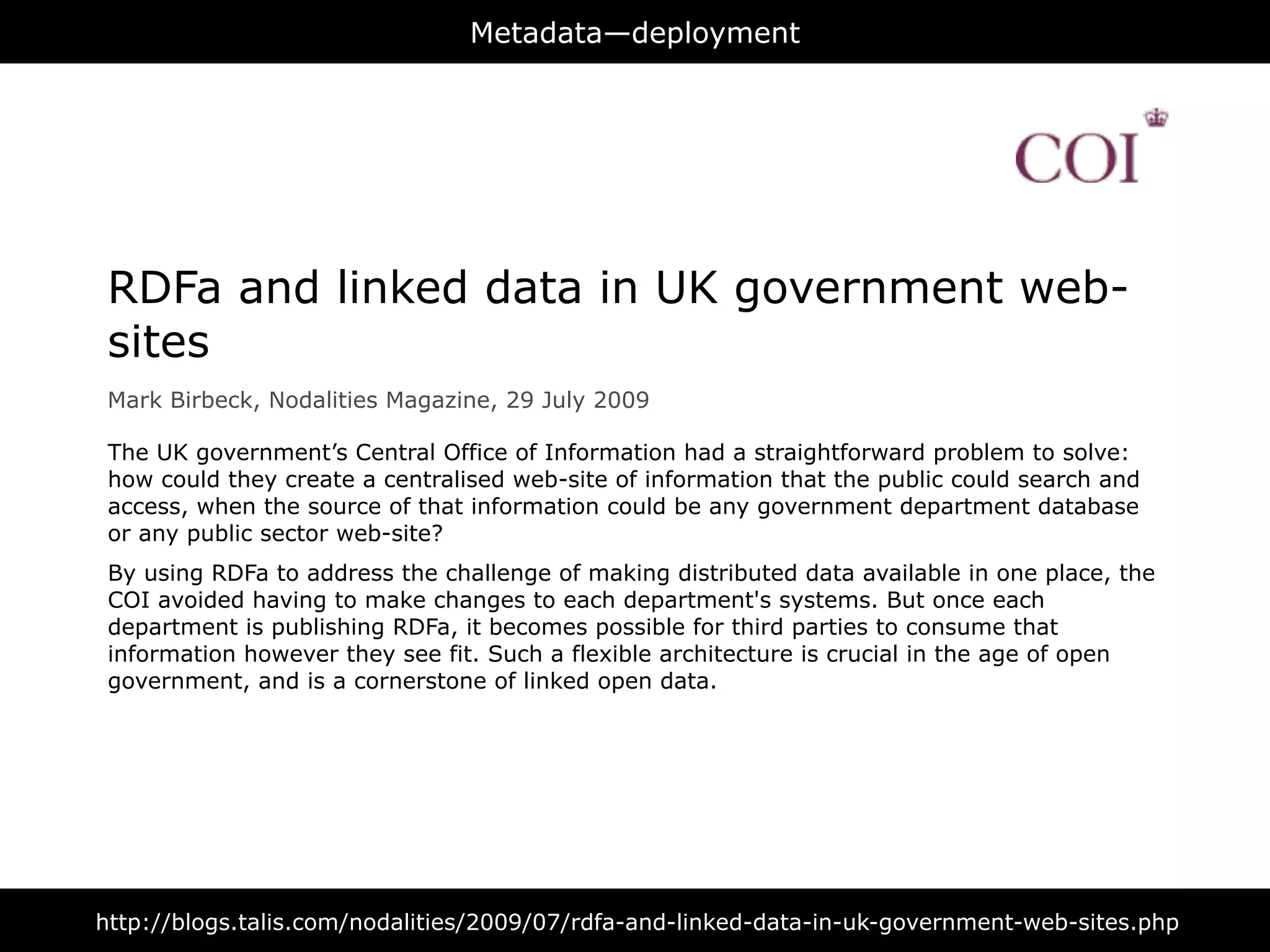 Metadata—deployment




 RDFa and linked data in UK government web-
 sites
 Mark Birbeck, Nodalities Magazine, 29 July 2009

 The UK government’s Central Office of Information had a straightforward problem to solve:
 how could they create a centralised web-site of information that the public could search and
 access, when the source of that information could be any government department database
 or any public sector web-site?
 By using RDFa to address the challenge of making distributed data available in one place, the
 COI avoided having to make changes to each department's systems. But once each
 department is publishing RDFa, it becomes possible for third parties to consume that
 information however they see fit. Such a flexible architecture is crucial in the age of open
 government, and is a cornerstone of linked open data.




http://blogs.talis.com/nodalities/2009/07/rdfa-and-linked-data-in-uk-government-web-sites.php
 