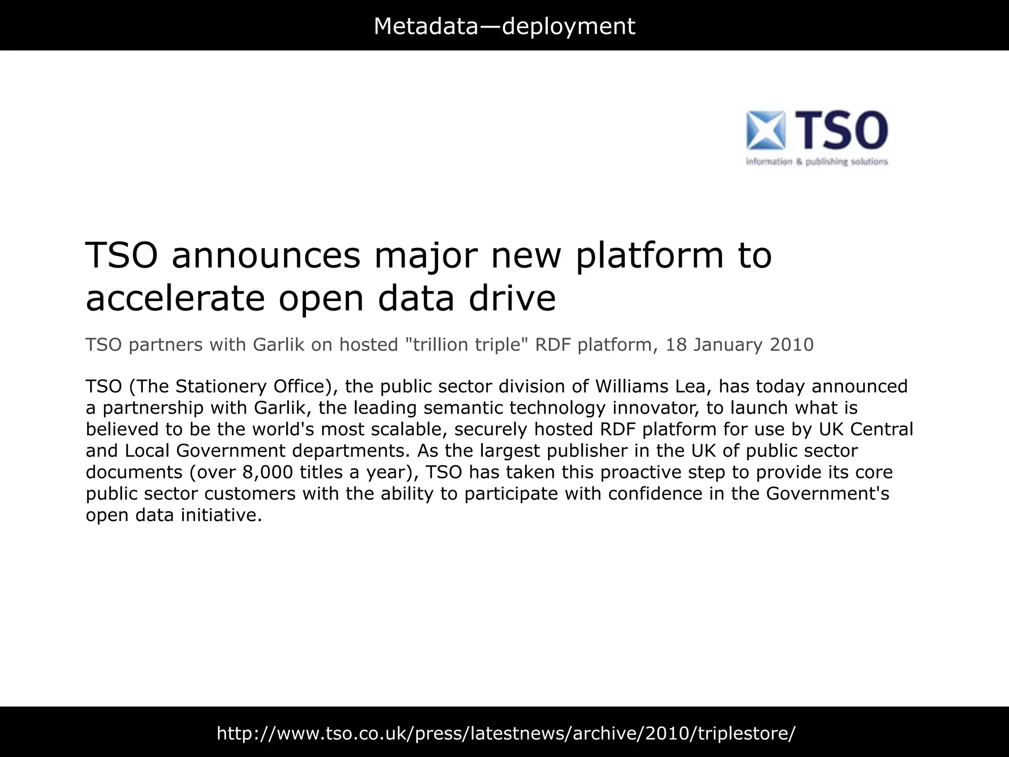 Metadata—deployment




TSO announces major new platform to
accelerate open data drive
TSO partners with Garlik on hosted "trillion triple" RDF platform, 18 January 2010

TSO (The Stationery Office), the public sector division of Williams Lea, has today announced
a partnership with Garlik, the leading semantic technology innovator, to launch what is
believed to be the world's most scalable, securely hosted RDF platform for use by UK Central
and Local Government departments. As the largest publisher in the UK of public sector
documents (over 8,000 titles a year), TSO has taken this proactive step to provide its core
public sector customers with the ability to participate with confidence in the Government's
open data initiative.




              http://www.tso.co.uk/press/latestnews/archive/2010/triplestore/
 