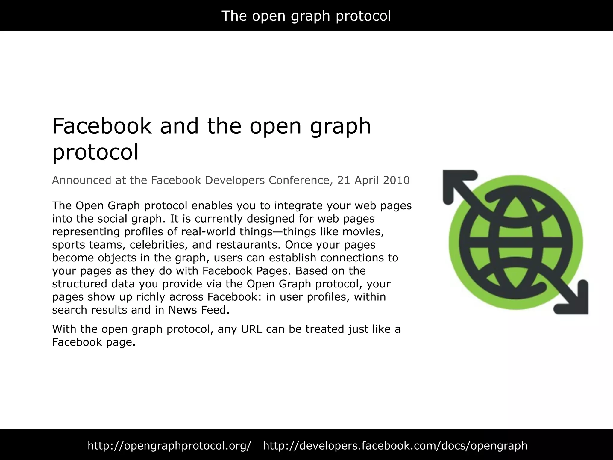 The open graph protocol




Facebook and the open graph
protocol
Announced at the Facebook Developers Conference, 21 April 2010

The Open Graph protocol enables you to integrate your web pages
into the social graph. It is currently designed for web pages
representing profiles of real-world things—things like movies,
sports teams, celebrities, and restaurants. Once your pages
become objects in the graph, users can establish connections to
your pages as they do with Facebook Pages. Based on the
structured data you provide via the Open Graph protocol, your
pages show up richly across Facebook: in user profiles, within
search results and in News Feed.
With the open graph protocol, any URL can be treated just like a
Facebook page.




      http://opengraphprotocol.org/   http://developers.facebook.com/docs/opengraph
 