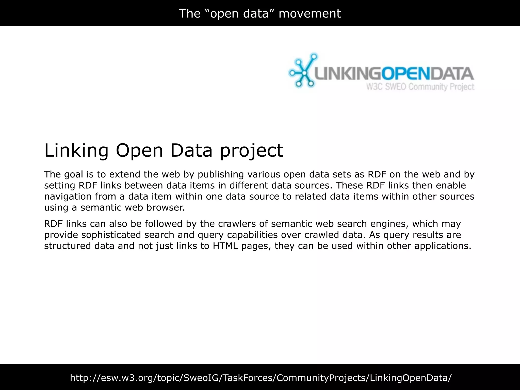 The “open data” movement




Linking Open Data project
The goal is to extend the web by publishing various open data sets as RDF on the web and by
setting RDF links between data items in different data sources. These RDF links then enable
navigation from a data item within one data source to related data items within other sources
using a semantic web browser.
RDF links can also be followed by the crawlers of semantic web search engines, which may
provide sophisticated search and query capabilities over crawled data. As query results are
structured data and not just links to HTML pages, they can be used within other applications.




     http://esw.w3.org/topic/SweoIG/TaskForces/CommunityProjects/LinkingOpenData/
 