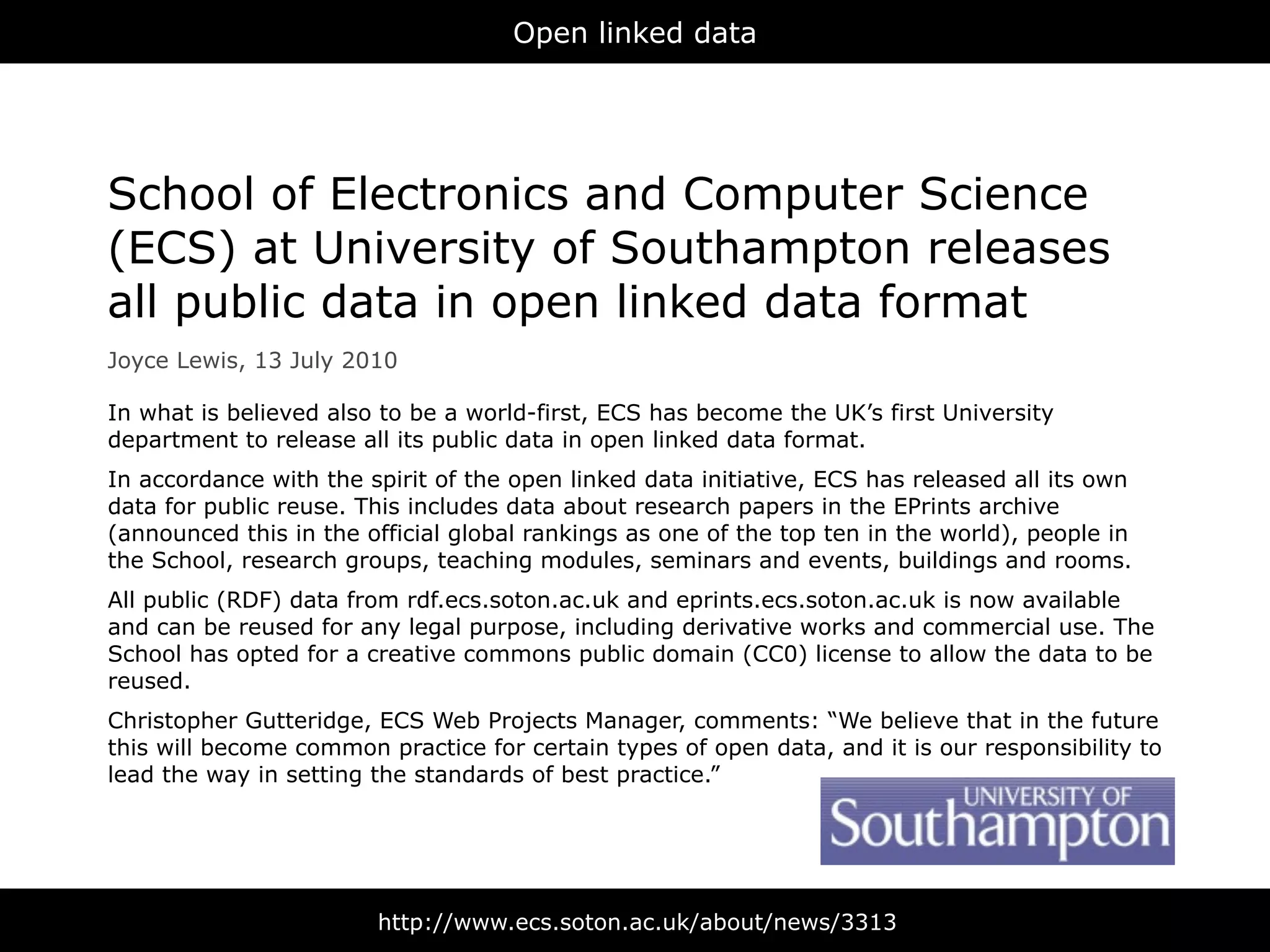 Open linked data




School of Electronics and Computer Science
(ECS) at University of Southampton releases
all public data in open linked data format
Joyce Lewis, 13 July 2010

In what is believed also to be a world-first, ECS has become the UK’s first University
department to release all its public data in open linked data format.
In accordance with the spirit of the open linked data initiative, ECS has released all its own
data for public reuse. This includes data about research papers in the EPrints archive
(announced this in the official global rankings as one of the top ten in the world), people in
the School, research groups, teaching modules, seminars and events, buildings and rooms.
All public (RDF) data from rdf.ecs.soton.ac.uk and eprints.ecs.soton.ac.uk is now available
and can be reused for any legal purpose, including derivative works and commercial use. The
School has opted for a creative commons public domain (CC0) license to allow the data to be
reused.
Christopher Gutteridge, ECS Web Projects Manager, comments: “We believe that in the future
this will become common practice for certain types of open data, and it is our responsibility to
lead the way in setting the standards of best practice.”




                        http://www.ecs.soton.ac.uk/about/news/3313
 