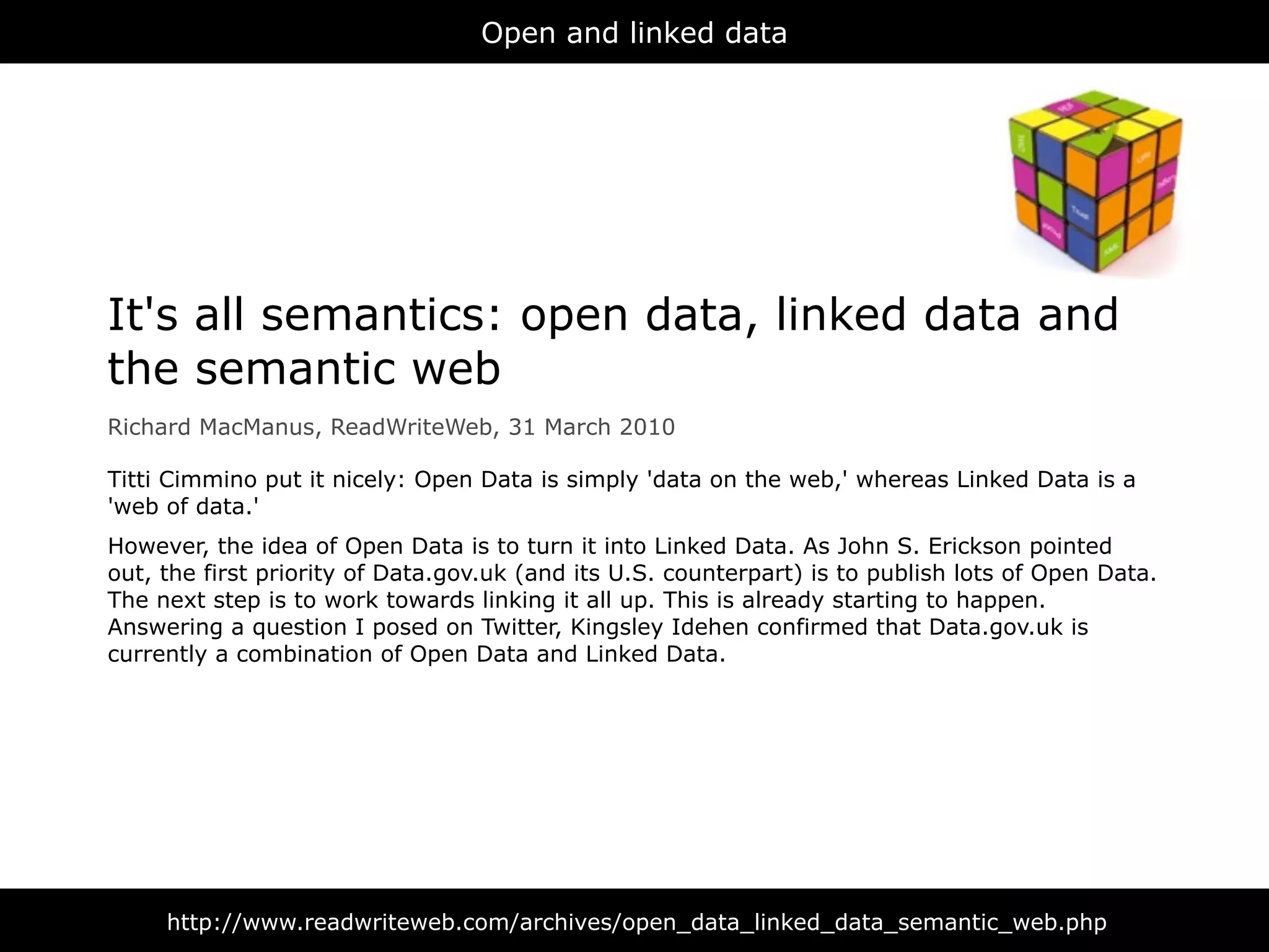Open and linked data




It's all semantics: open data, linked data and
the semantic web
Richard MacManus, ReadWriteWeb, 31 March 2010

Titti Cimmino put it nicely: Open Data is simply 'data on the web,' whereas Linked Data is a
'web of data.'
However, the idea of Open Data is to turn it into Linked Data. As John S. Erickson pointed
out, the first priority of Data.gov.uk (and its U.S. counterpart) is to publish lots of Open Data.
The next step is to work towards linking it all up. This is already starting to happen.
Answering a question I posed on Twitter, Kingsley Idehen confirmed that Data.gov.uk is
currently a combination of Open Data and Linked Data.




     http://www.readwriteweb.com/archives/open_data_linked_data_semantic_web.php
 