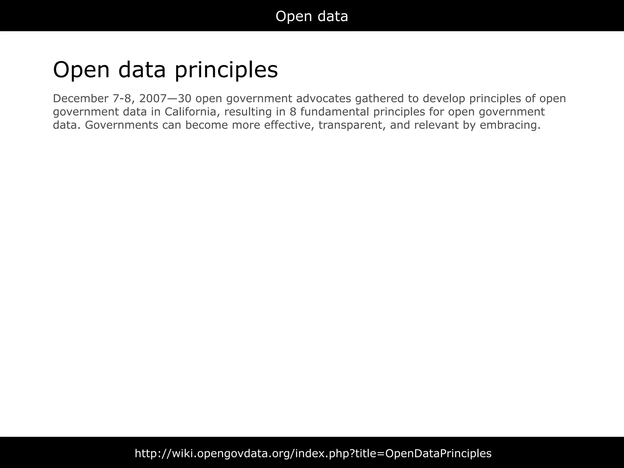 Open data



Open data principles
December 7-8, 2007—30 open government advocates gathered to develop principles of open
government data in California, resulting in 8 fundamental principles for open government
data. Governments can become more effective, transparent, and relevant by embracing.




              http://wiki.opengovdata.org/index.php?title=OpenDataPrinciples
 