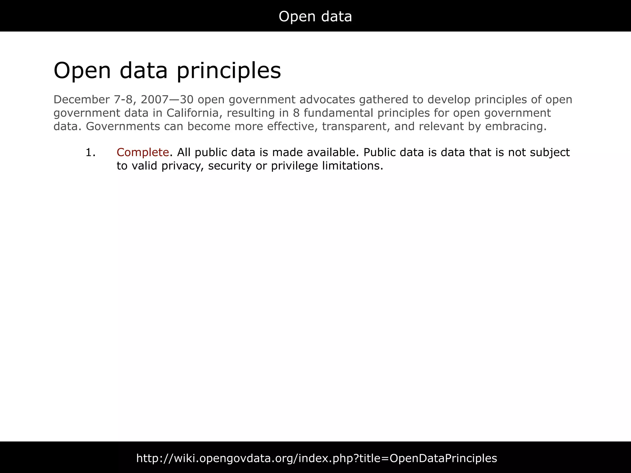 Open data



Open data principles
December 7-8, 2007—30 open government advocates gathered to develop principles of open
government data in California, resulting in 8 fundamental principles for open government
data. Governments can become more effective, transparent, and relevant by embracing.

     1.   Complete. All public data is made available. Public data is data that is not subject
          to valid privacy, security or privilege limitations.




              http://wiki.opengovdata.org/index.php?title=OpenDataPrinciples
 