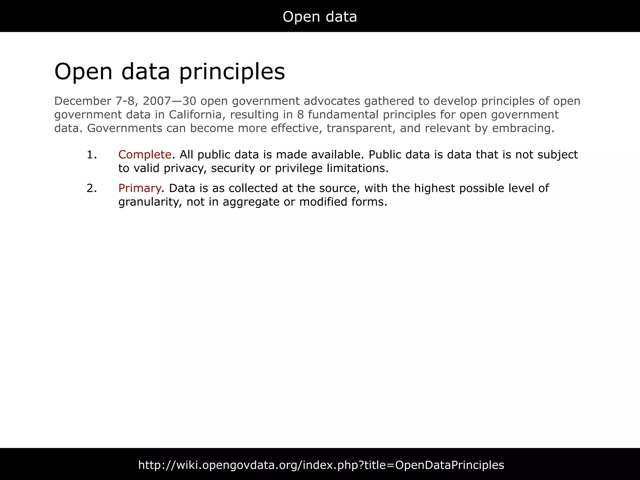 Open data



Open data principles
December 7-8, 2007—30 open government advocates gathered to develop principles of open
government data in California, resulting in 8 fundamental principles for open government
data. Governments can become more effective, transparent, and relevant by embracing.

     1.   Complete. All public data is made available. Public data is data that is not subject
          to valid privacy, security or privilege limitations.
     2.   Primary. Data is as collected at the source, with the highest possible level of
          granularity, not in aggregate or modified forms.




              http://wiki.opengovdata.org/index.php?title=OpenDataPrinciples
 
