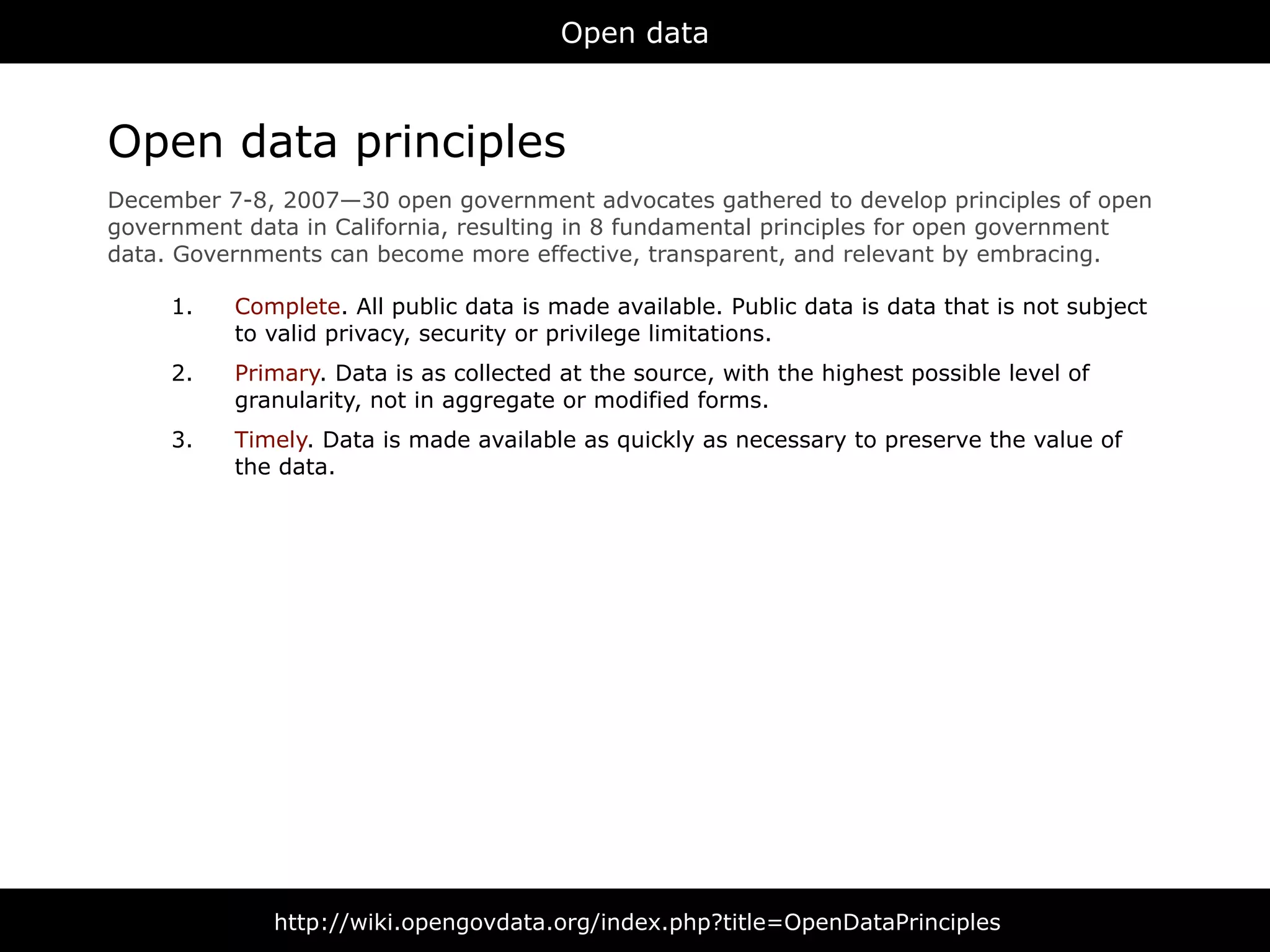 Open data



Open data principles
December 7-8, 2007—30 open government advocates gathered to develop principles of open
government data in California, resulting in 8 fundamental principles for open government
data. Governments can become more effective, transparent, and relevant by embracing.

     1.   Complete. All public data is made available. Public data is data that is not subject
          to valid privacy, security or privilege limitations.
     2.   Primary. Data is as collected at the source, with the highest possible level of
          granularity, not in aggregate or modified forms.
     3.   Timely. Data is made available as quickly as necessary to preserve the value of
          the data.




              http://wiki.opengovdata.org/index.php?title=OpenDataPrinciples
 