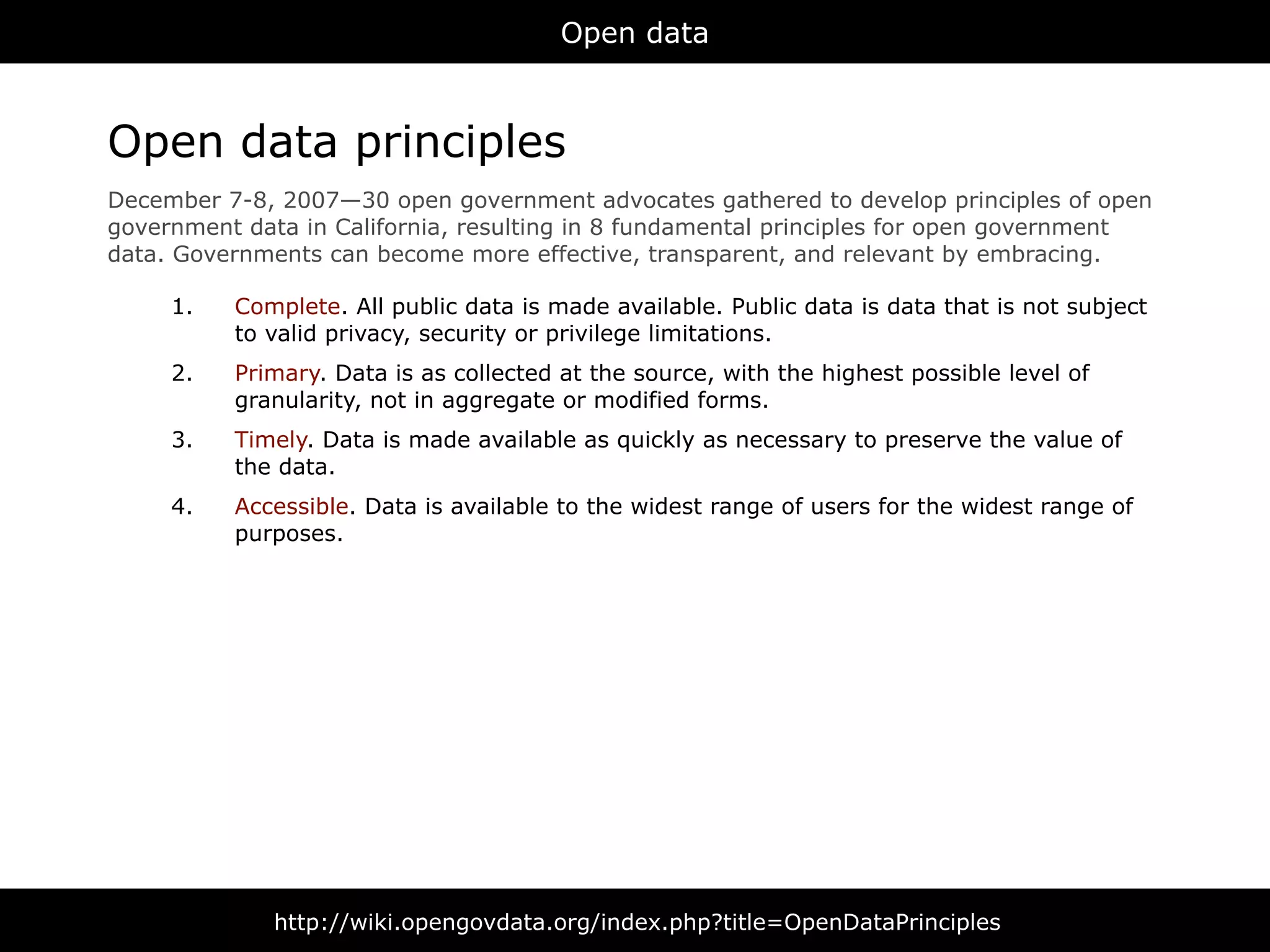 Open data



Open data principles
December 7-8, 2007—30 open government advocates gathered to develop principles of open
government data in California, resulting in 8 fundamental principles for open government
data. Governments can become more effective, transparent, and relevant by embracing.

     1.   Complete. All public data is made available. Public data is data that is not subject
          to valid privacy, security or privilege limitations.
     2.   Primary. Data is as collected at the source, with the highest possible level of
          granularity, not in aggregate or modified forms.
     3.   Timely. Data is made available as quickly as necessary to preserve the value of
          the data.
     4.   Accessible. Data is available to the widest range of users for the widest range of
          purposes.




              http://wiki.opengovdata.org/index.php?title=OpenDataPrinciples
 