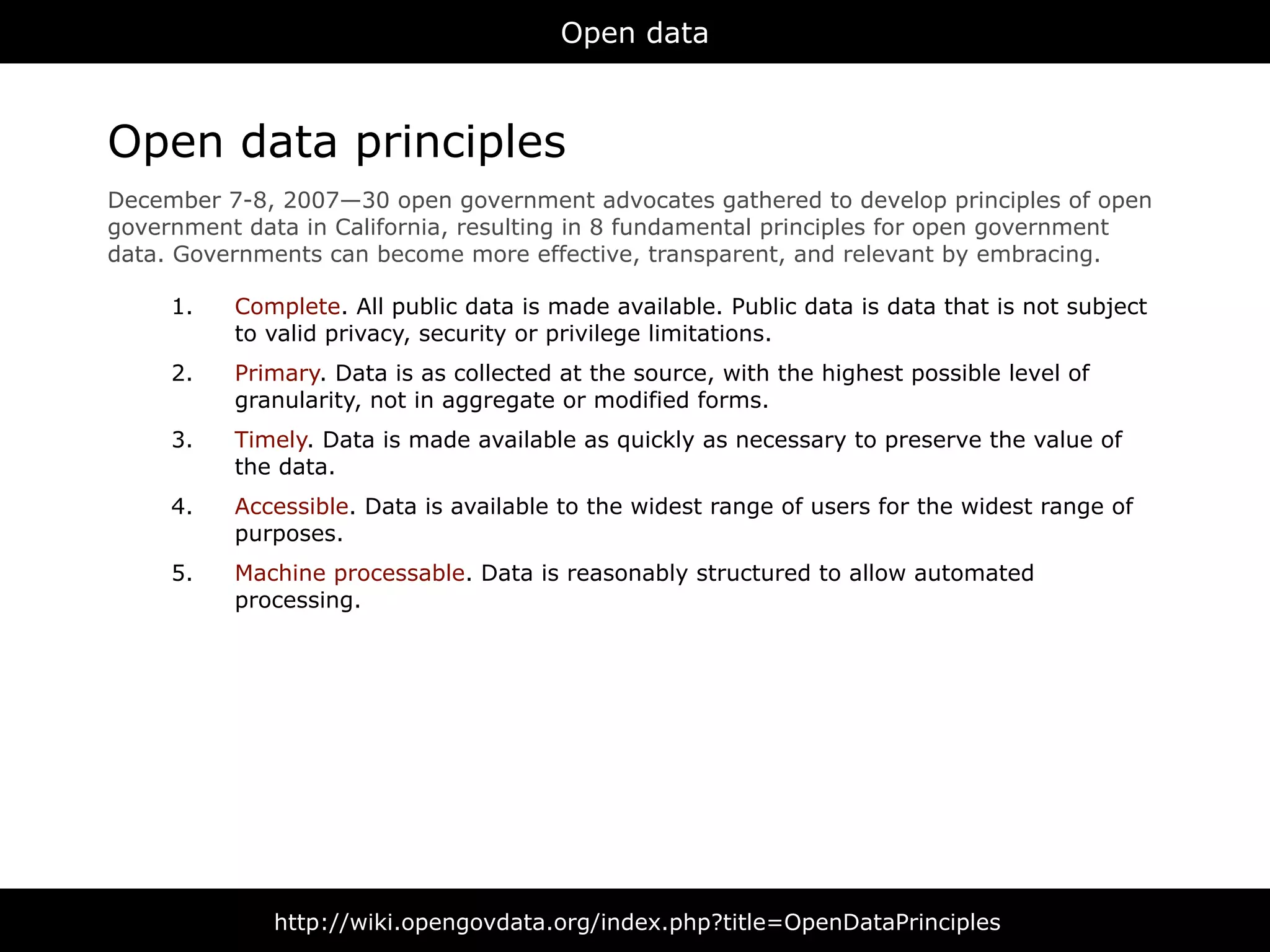 Open data



Open data principles
December 7-8, 2007—30 open government advocates gathered to develop principles of open
government data in California, resulting in 8 fundamental principles for open government
data. Governments can become more effective, transparent, and relevant by embracing.

     1.   Complete. All public data is made available. Public data is data that is not subject
          to valid privacy, security or privilege limitations.
     2.   Primary. Data is as collected at the source, with the highest possible level of
          granularity, not in aggregate or modified forms.
     3.   Timely. Data is made available as quickly as necessary to preserve the value of
          the data.
     4.   Accessible. Data is available to the widest range of users for the widest range of
          purposes.
     5.   Machine processable. Data is reasonably structured to allow automated
          processing.




              http://wiki.opengovdata.org/index.php?title=OpenDataPrinciples
 
