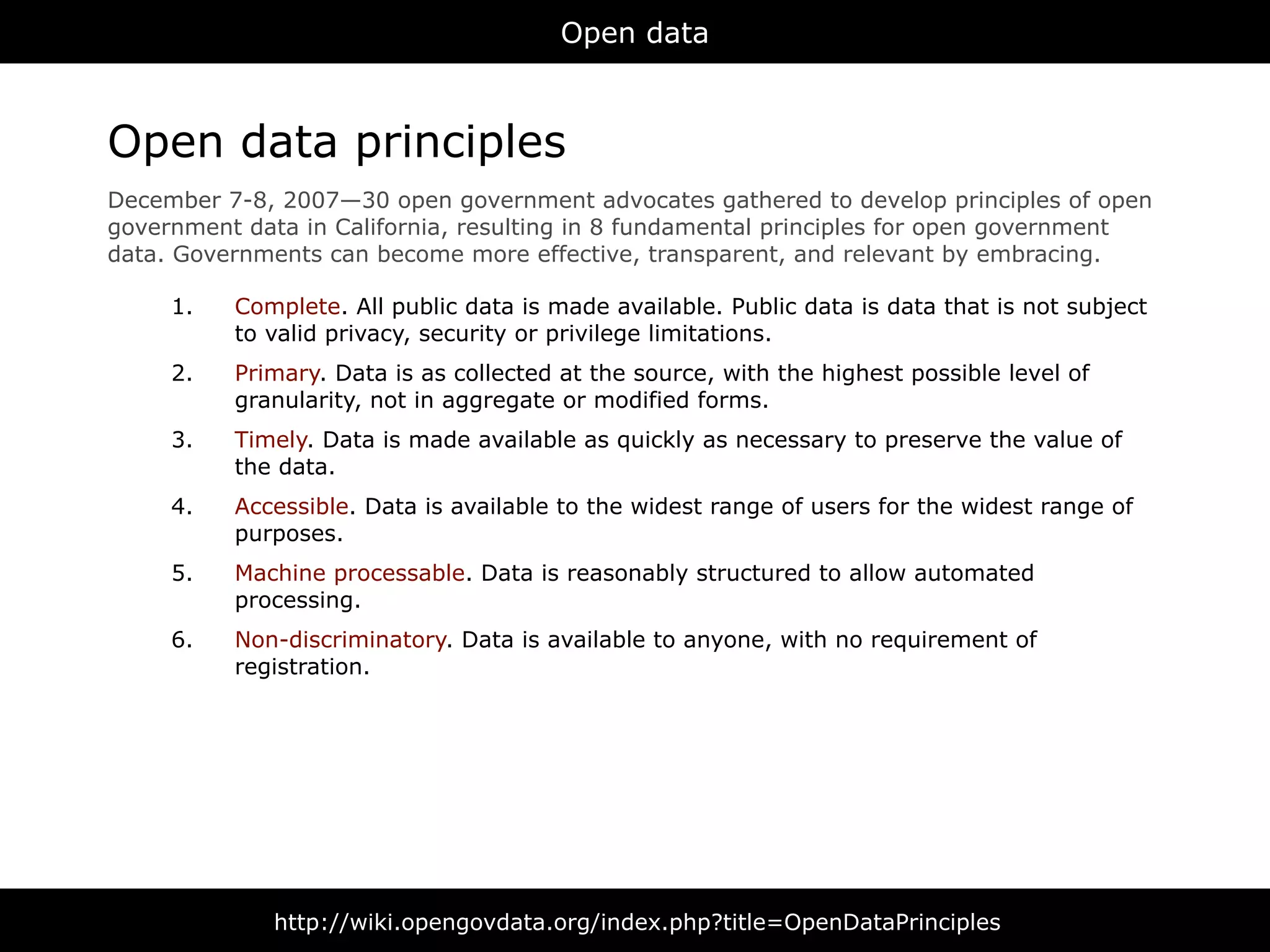 Open data



Open data principles
December 7-8, 2007—30 open government advocates gathered to develop principles of open
government data in California, resulting in 8 fundamental principles for open government
data. Governments can become more effective, transparent, and relevant by embracing.

     1.   Complete. All public data is made available. Public data is data that is not subject
          to valid privacy, security or privilege limitations.
     2.   Primary. Data is as collected at the source, with the highest possible level of
          granularity, not in aggregate or modified forms.
     3.   Timely. Data is made available as quickly as necessary to preserve the value of
          the data.
     4.   Accessible. Data is available to the widest range of users for the widest range of
          purposes.
     5.   Machine processable. Data is reasonably structured to allow automated
          processing.
     6.   Non-discriminatory. Data is available to anyone, with no requirement of
          registration.




              http://wiki.opengovdata.org/index.php?title=OpenDataPrinciples
 