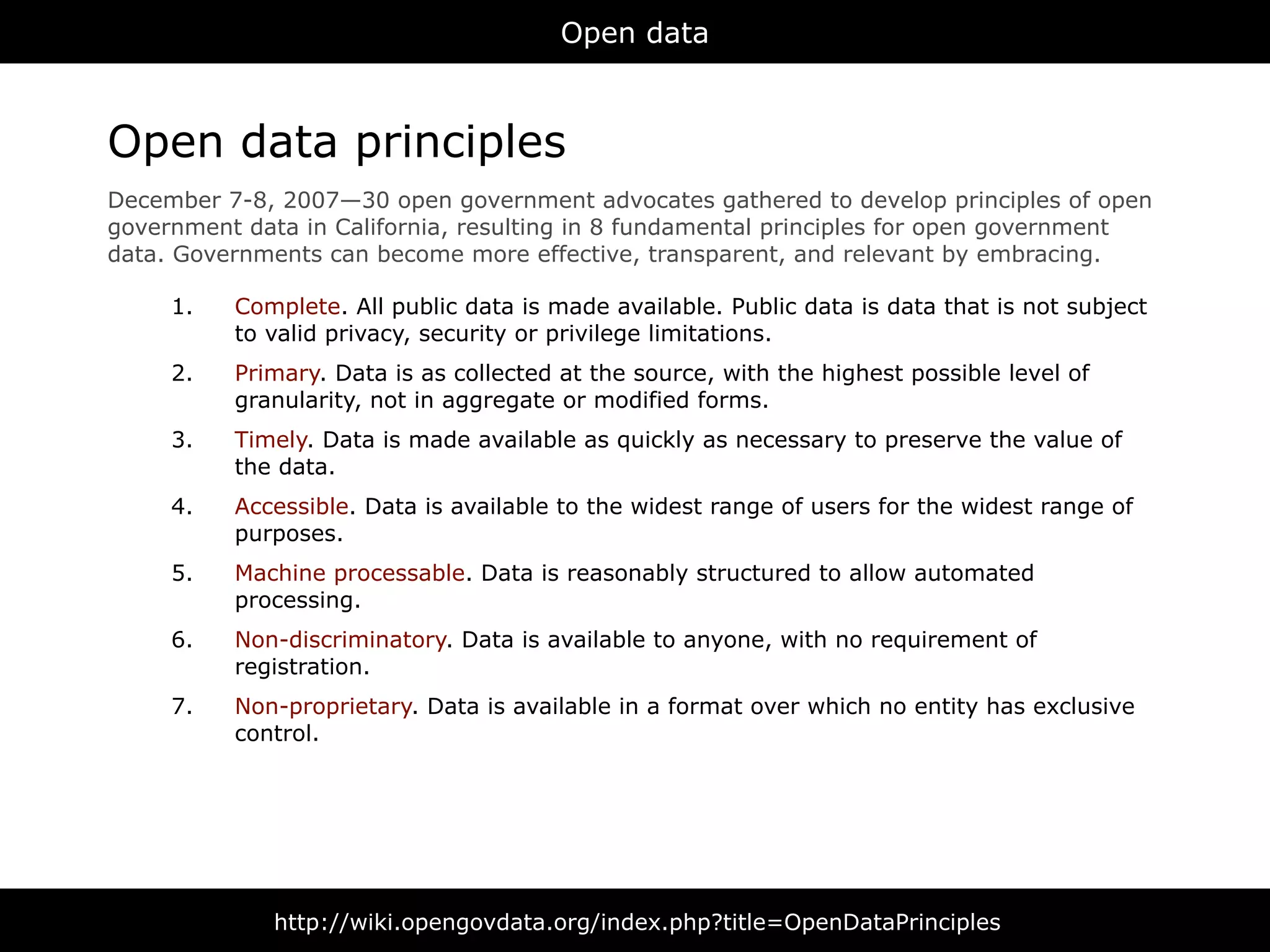 Open data



Open data principles
December 7-8, 2007—30 open government advocates gathered to develop principles of open
government data in California, resulting in 8 fundamental principles for open government
data. Governments can become more effective, transparent, and relevant by embracing.

     1.   Complete. All public data is made available. Public data is data that is not subject
          to valid privacy, security or privilege limitations.
     2.   Primary. Data is as collected at the source, with the highest possible level of
          granularity, not in aggregate or modified forms.
     3.   Timely. Data is made available as quickly as necessary to preserve the value of
          the data.
     4.   Accessible. Data is available to the widest range of users for the widest range of
          purposes.
     5.   Machine processable. Data is reasonably structured to allow automated
          processing.
     6.   Non-discriminatory. Data is available to anyone, with no requirement of
          registration.
     7.   Non-proprietary. Data is available in a format over which no entity has exclusive
          control.




              http://wiki.opengovdata.org/index.php?title=OpenDataPrinciples
 