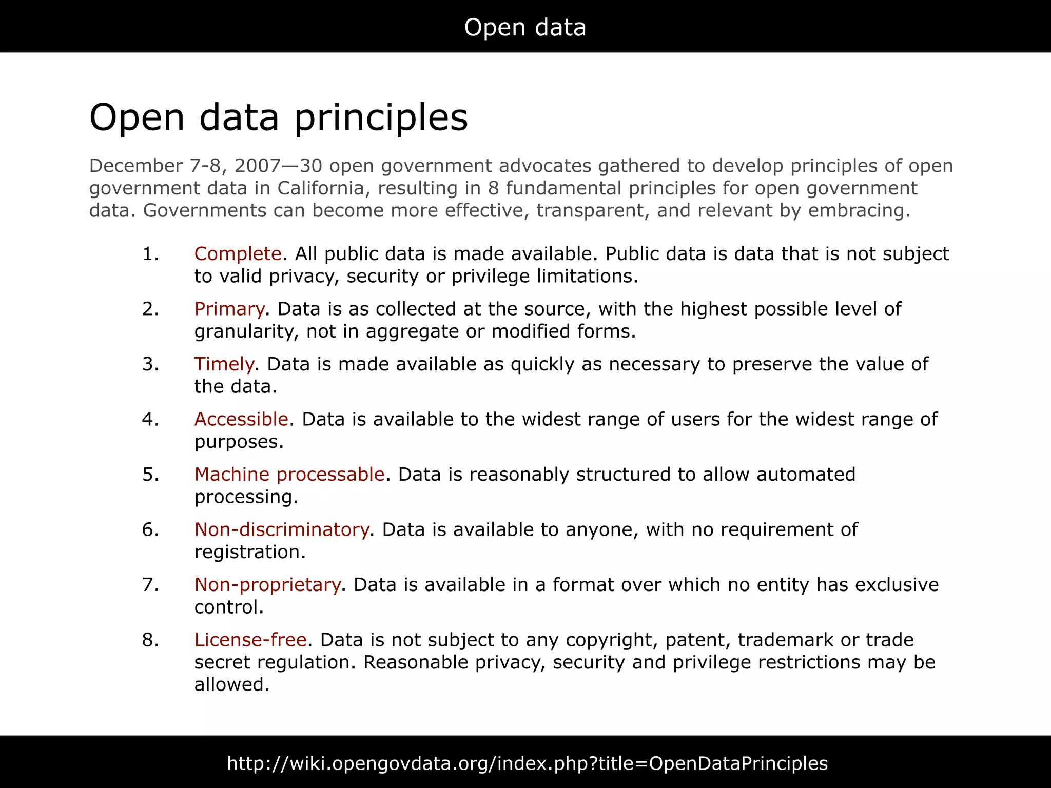 Open data



Open data principles
December 7-8, 2007—30 open government advocates gathered to develop principles of open
government data in California, resulting in 8 fundamental principles for open government
data. Governments can become more effective, transparent, and relevant by embracing.

     1.   Complete. All public data is made available. Public data is data that is not subject
          to valid privacy, security or privilege limitations.
     2.   Primary. Data is as collected at the source, with the highest possible level of
          granularity, not in aggregate or modified forms.
     3.   Timely. Data is made available as quickly as necessary to preserve the value of
          the data.
     4.   Accessible. Data is available to the widest range of users for the widest range of
          purposes.
     5.   Machine processable. Data is reasonably structured to allow automated
          processing.
     6.   Non-discriminatory. Data is available to anyone, with no requirement of
          registration.
     7.   Non-proprietary. Data is available in a format over which no entity has exclusive
          control.
     8.   License-free. Data is not subject to any copyright, patent, trademark or trade
          secret regulation. Reasonable privacy, security and privilege restrictions may be
          allowed.



              http://wiki.opengovdata.org/index.php?title=OpenDataPrinciples
 