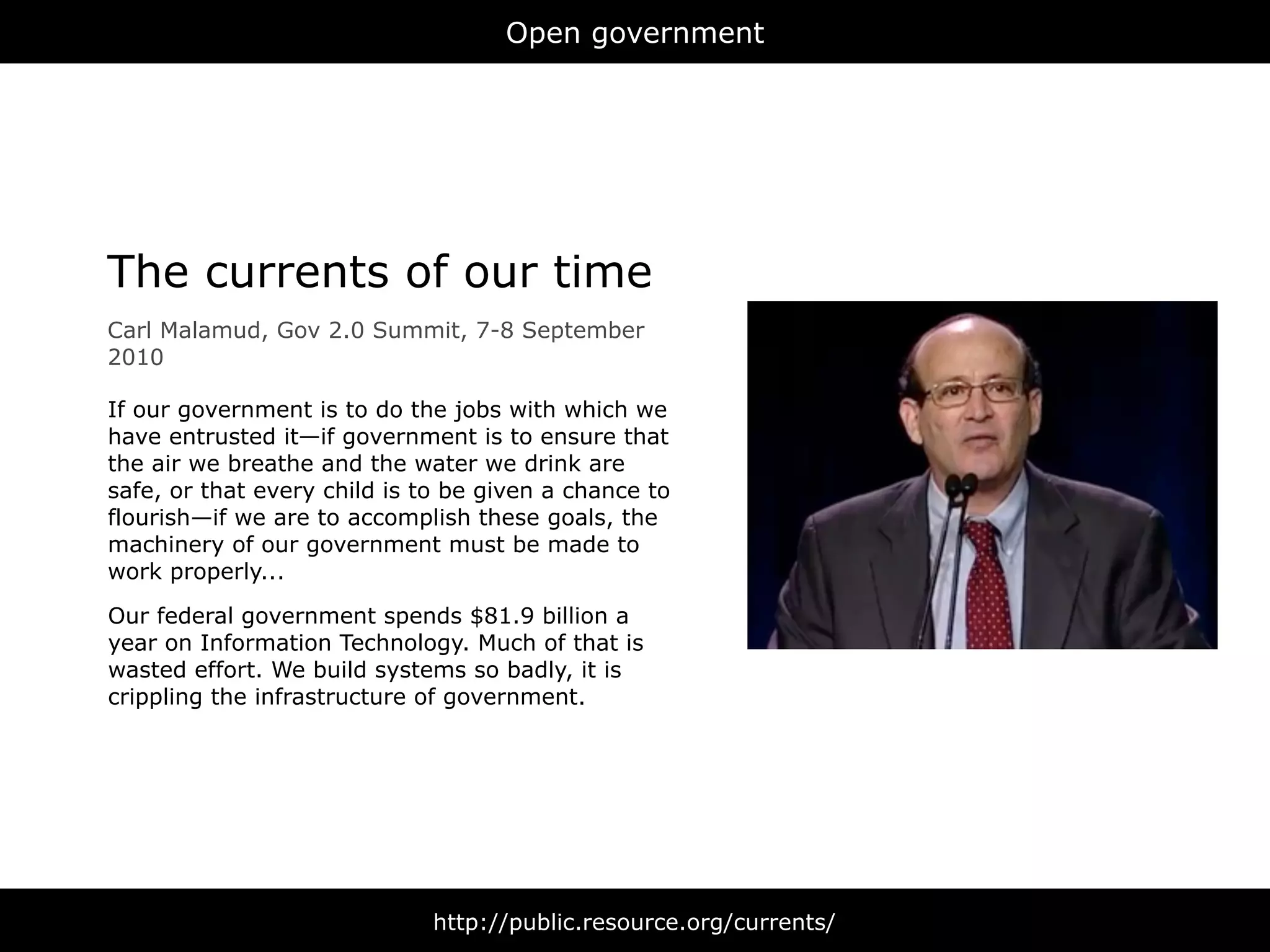 Open government




The currents of our time
Carl Malamud, Gov 2.0 Summit, 7-8 September
2010

If our government is to do the jobs with which we
have entrusted it—if government is to ensure that
the air we breathe and the water we drink are
safe, or that every child is to be given a chance to
flourish—if we are to accomplish these goals, the
machinery of our government must be made to
work properly...

Our federal government spends $81.9 billion a
year on Information Technology. Much of that is
wasted effort. We build systems so badly, it is
crippling the infrastructure of government.




                              http://public.resource.org/currents/
 