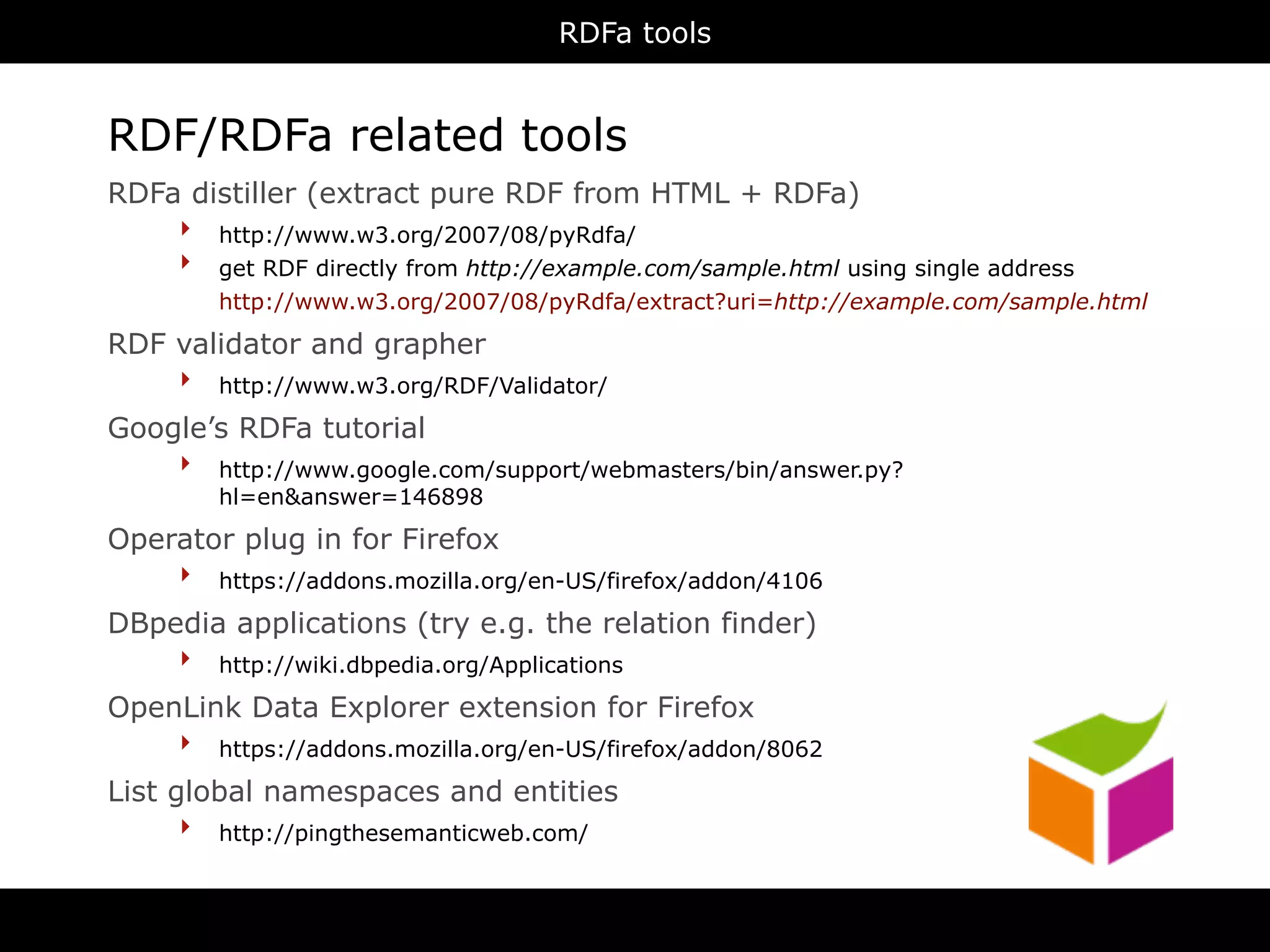 RDFa tools


RDF/RDFa related tools
RDFa distiller (extract pure RDF from HTML + RDFa)
    ‣ http://www.w3.org/2007/08/pyRdfa/
    ‣ get RDF directly from http://example.com/sample.html using single address
         http://www.w3.org/2007/08/pyRdfa/extract?uri=http://example.com/sample.html

RDF validator and grapher
    ‣ http://www.w3.org/RDF/Validator/
Google’s RDFa tutorial
    ‣ http://www.google.com/support/webmasters/bin/answer.py?
         hl=en&answer=146898

Operator plug in for Firefox
    ‣ https://addons.mozilla.org/en-US/firefox/addon/4106
DBpedia applications (try e.g. the relation finder)
    ‣ http://wiki.dbpedia.org/Applications
OpenLink Data Explorer extension for Firefox
    ‣ https://addons.mozilla.org/en-US/firefox/addon/8062
List global namespaces and entities
      ‣ http://pingthesemanticweb.com/
 