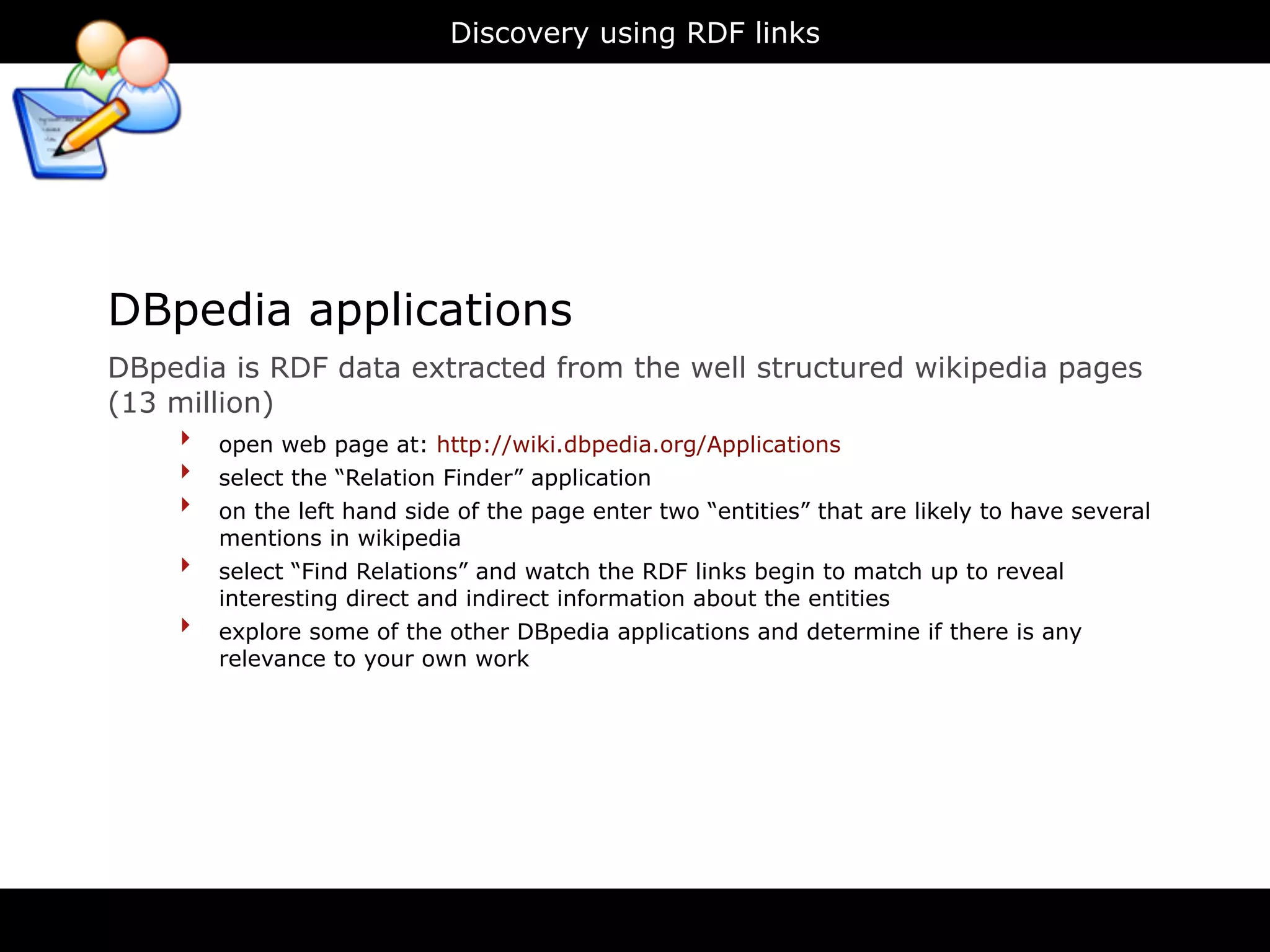 Discovery using RDF links




DBpedia applications
DBpedia is RDF data extracted from the well structured wikipedia pages
(13 million)
    ‣ open web page at: http://wiki.dbpedia.org/Applications
    ‣ select the “Relation Finder” application
    ‣ on the left hand side of the page enter two “entities” that are likely to have several
          mentions in wikipedia
      ‣   select “Find Relations” and watch the RDF links begin to match up to reveal
          interesting direct and indirect information about the entities
      ‣   explore some of the other DBpedia applications and determine if there is any
          relevance to your own work
 