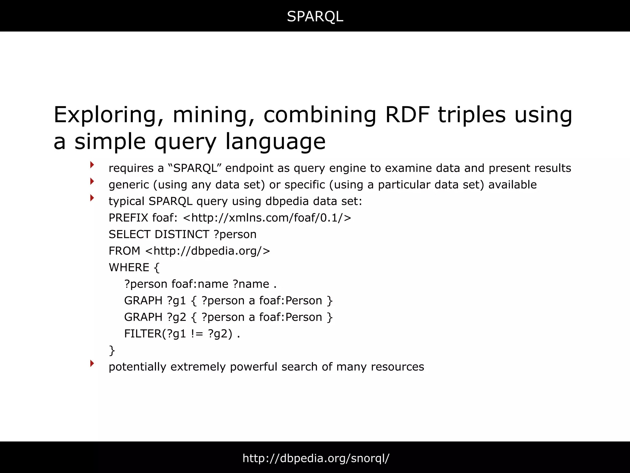 SPARQL




Exploring, mining, combining RDF triples using
a simple query language
   ‣ requires a “SPARQL” endpoint as query engine to examine data and present results
   ‣ generic (using any data set) or specific (using a particular data set) available
   ‣ typical SPARQL query using dbpedia data set:
       PREFIX foaf: <http://xmlns.com/foaf/0.1/>
       SELECT DISTINCT ?person
       FROM <http://dbpedia.org/>
       WHERE {
         ?person foaf:name ?name .
         GRAPH ?g1 { ?person a foaf:Person }
         GRAPH ?g2 { ?person a foaf:Person }
         FILTER(?g1 != ?g2) .
       }
   ‣   potentially extremely powerful search of many resources




                              http://dbpedia.org/snorql/
 