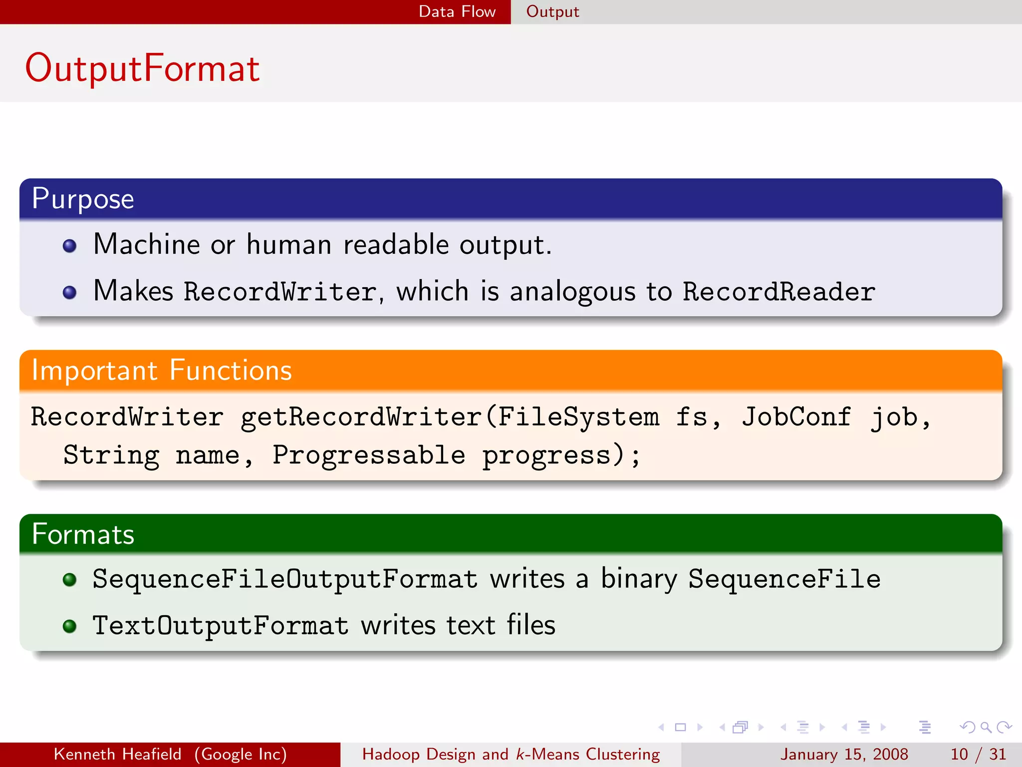 Data Flow    Output


OutputFormat


Purpose
    Machine or human readable output.
     Makes RecordWriter, which is analogous to RecordReader

Important Functions
RecordWriter getRecordWriter(FileSystem fs, JobConf job,
  String name, Progressable progress);

Formats
    SequenceFileOutputFormat writes a binary SequenceFile
     TextOutputFormat writes text ﬁles



 Kenneth Heaﬁeld (Google Inc)   Hadoop Design and k-Means Clustering   January 15, 2008   10 / 31
 