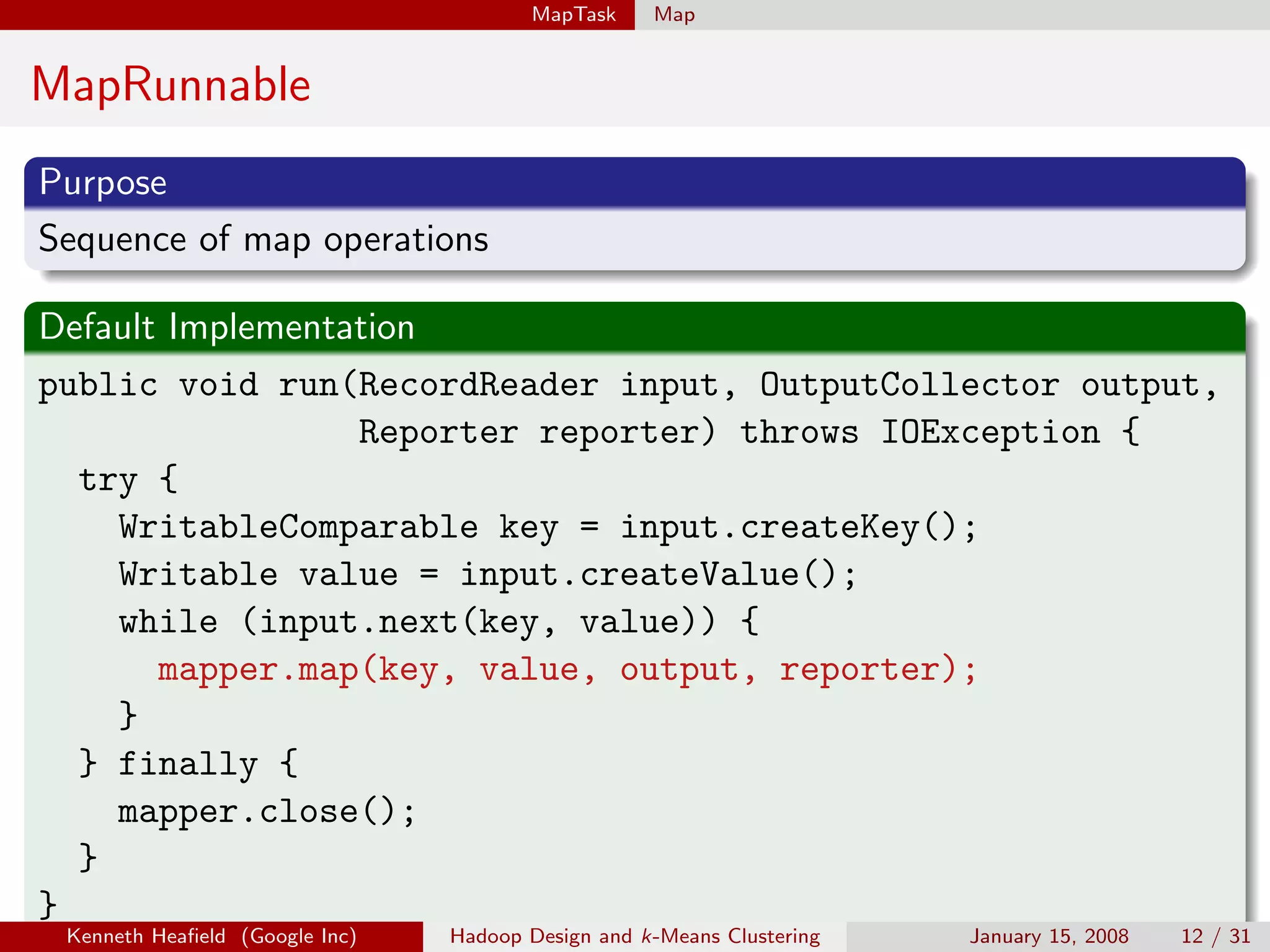 MapTask     Map


MapRunnable
Purpose
Sequence of map operations

Default Implementation
public void run(RecordReader input, OutputCollector output,
                  Reporter reporter) throws IOException {
  try {
    WritableComparable key = input.createKey();
    Writable value = input.createValue();
    while (input.next(key, value)) {
       mapper.map(key, value, output, reporter);
    }
  } finally {
    mapper.close();
  }
}
 Kenneth Heaﬁeld (Google Inc)   Hadoop Design and k-Means Clustering   January 15, 2008   12 / 31
 
