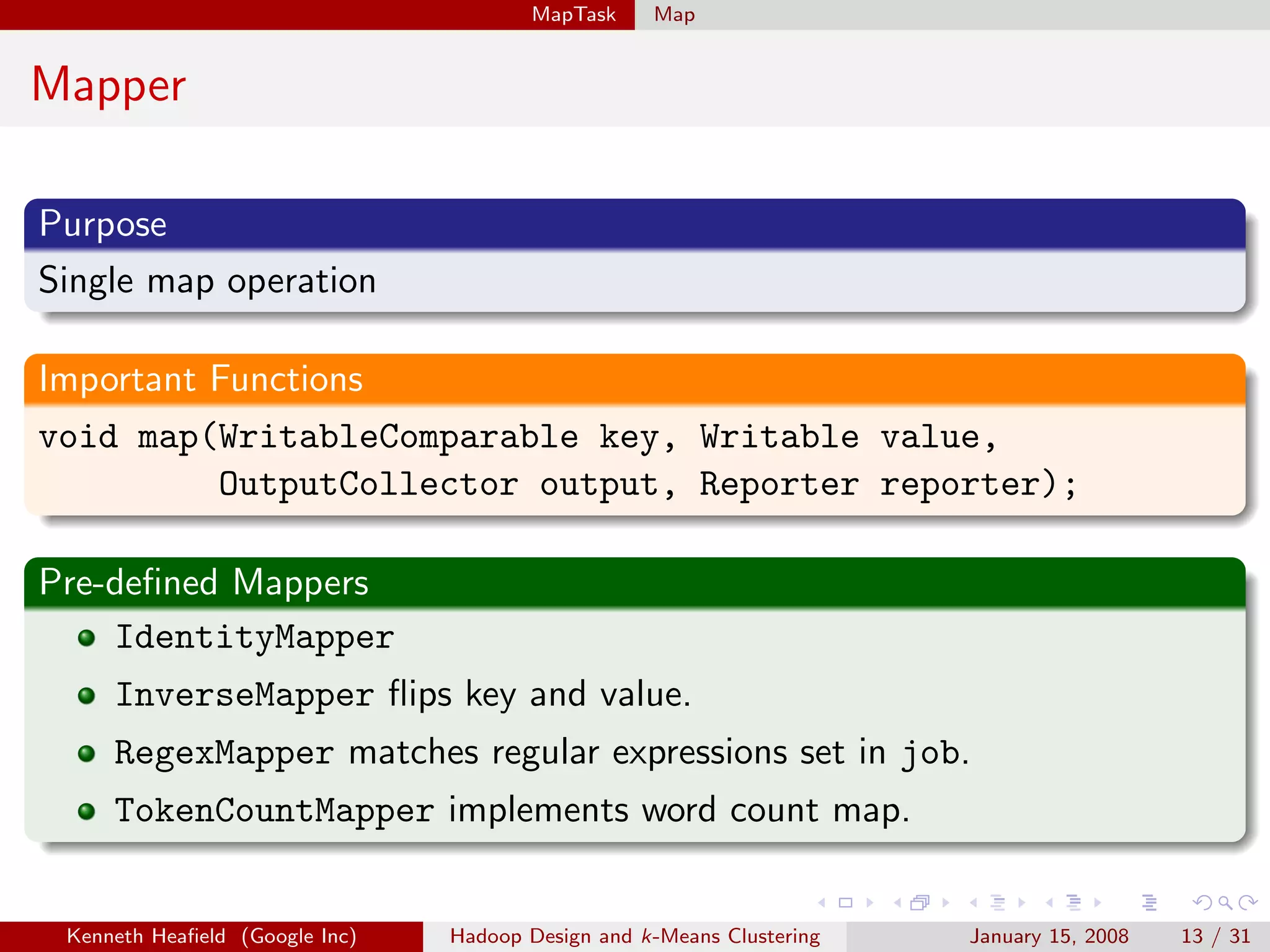 MapTask     Map


Mapper

Purpose
Single map operation

Important Functions
void map(WritableComparable key, Writable value,
          OutputCollector output, Reporter reporter);

Pre-deﬁned Mappers
    IdentityMapper
     InverseMapper ﬂips key and value.
     RegexMapper matches regular expressions set in job.
     TokenCountMapper implements word count map.


 Kenneth Heaﬁeld (Google Inc)   Hadoop Design and k-Means Clustering   January 15, 2008   13 / 31
 