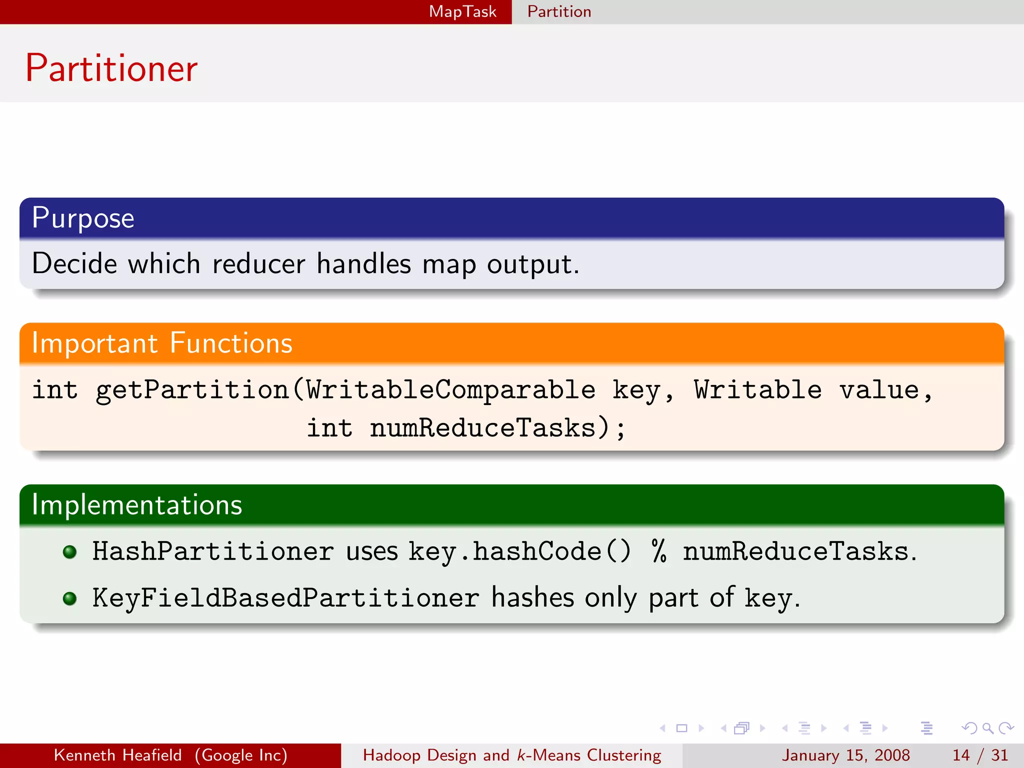 MapTask     Partition


Partitioner


Purpose
Decide which reducer handles map output.

Important Functions
int getPartition(WritableComparable key, Writable value,
                    int numReduceTasks);

Implementations
    HashPartitioner uses key.hashCode() % numReduceTasks.
     KeyFieldBasedPartitioner hashes only part of key.




 Kenneth Heaﬁeld (Google Inc)   Hadoop Design and k-Means Clustering   January 15, 2008   14 / 31
 