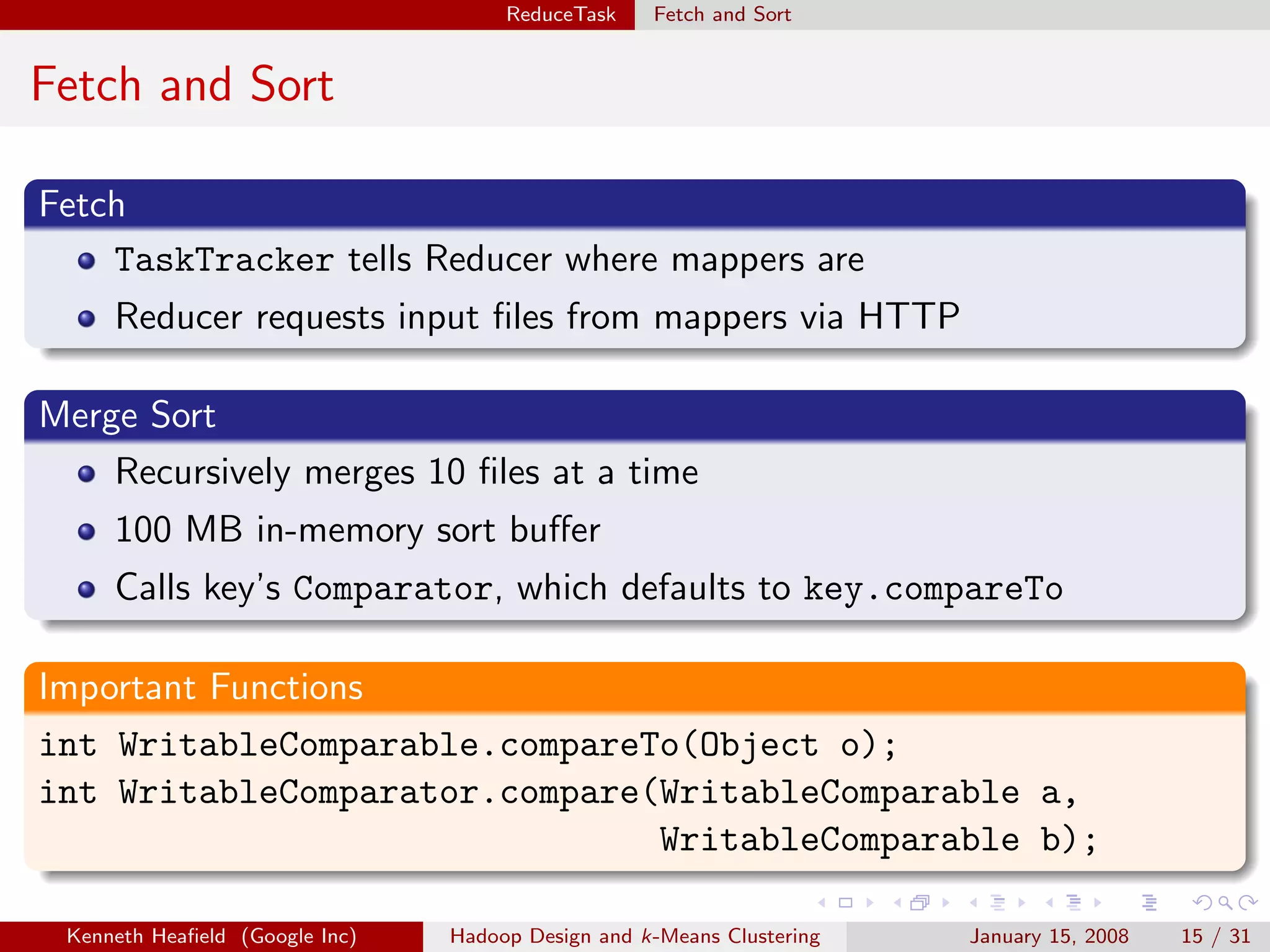 ReduceTask    Fetch and Sort


Fetch and Sort

Fetch
    TaskTracker tells Reducer where mappers are
     Reducer requests input ﬁles from mappers via HTTP

Merge Sort
    Recursively merges 10 ﬁles at a time
     100 MB in-memory sort buﬀer
     Calls key’s Comparator, which defaults to key.compareTo

Important Functions
int WritableComparable.compareTo(Object o);
int WritableComparator.compare(WritableComparable a,
                               WritableComparable b);

 Kenneth Heaﬁeld (Google Inc)   Hadoop Design and k-Means Clustering   January 15, 2008   15 / 31
 