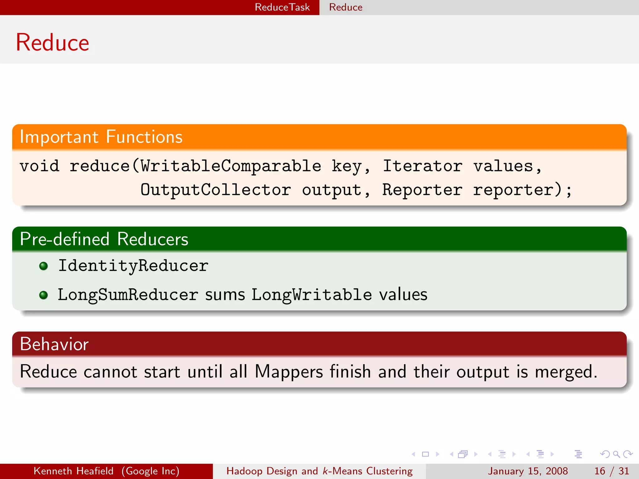 ReduceTask    Reduce


Reduce


Important Functions
void reduce(WritableComparable key, Iterator values,
              OutputCollector output, Reporter reporter);

Pre-deﬁned Reducers
    IdentityReducer
     LongSumReducer sums LongWritable values

Behavior
Reduce cannot start until all Mappers ﬁnish and their output is merged.




 Kenneth Heaﬁeld (Google Inc)   Hadoop Design and k-Means Clustering   January 15, 2008   16 / 31
 