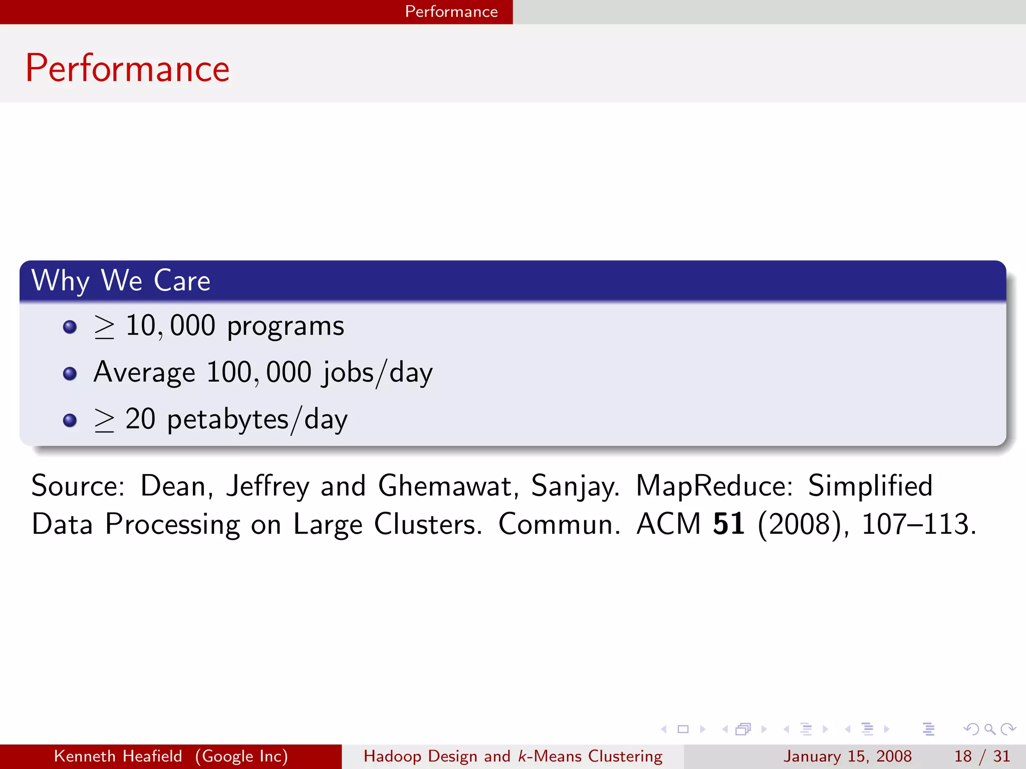Performance


Performance




Why We Care
   ≥ 10, 000 programs
     Average 100, 000 jobs/day
     ≥ 20 petabytes/day

Source: Dean, Jeﬀrey and Ghemawat, Sanjay. MapReduce: Simpliﬁed
Data Processing on Large Clusters. Commun. ACM 51 (2008), 107–113.




 Kenneth Heaﬁeld (Google Inc)   Hadoop Design and k-Means Clustering   January 15, 2008   18 / 31
 