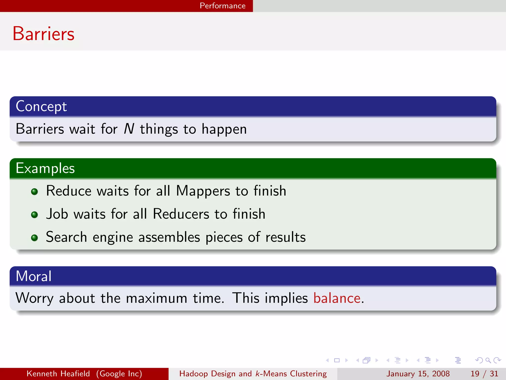 Performance


Barriers


Concept
Barriers wait for N things to happen

Examples
    Reduce waits for all Mappers to ﬁnish
     Job waits for all Reducers to ﬁnish
     Search engine assembles pieces of results

Moral
Worry about the maximum time. This implies balance.



 Kenneth Heaﬁeld (Google Inc)   Hadoop Design and k-Means Clustering   January 15, 2008   19 / 31
 