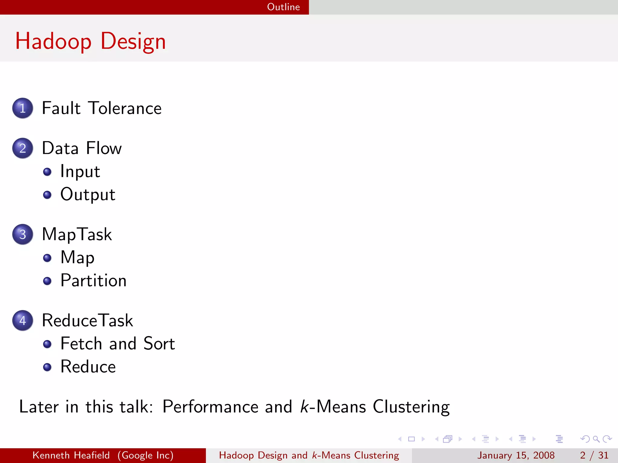 Outline


Hadoop Design

1    Fault Tolerance

2    Data Flow
       Input
       Output

3    MapTask
      Map
      Partition

4    ReduceTask
       Fetch and Sort
       Reduce

Later in this talk: Performance and k-Means Clustering

    Kenneth Heaﬁeld (Google Inc)   Hadoop Design and k-Means Clustering   January 15, 2008   2 / 31
 