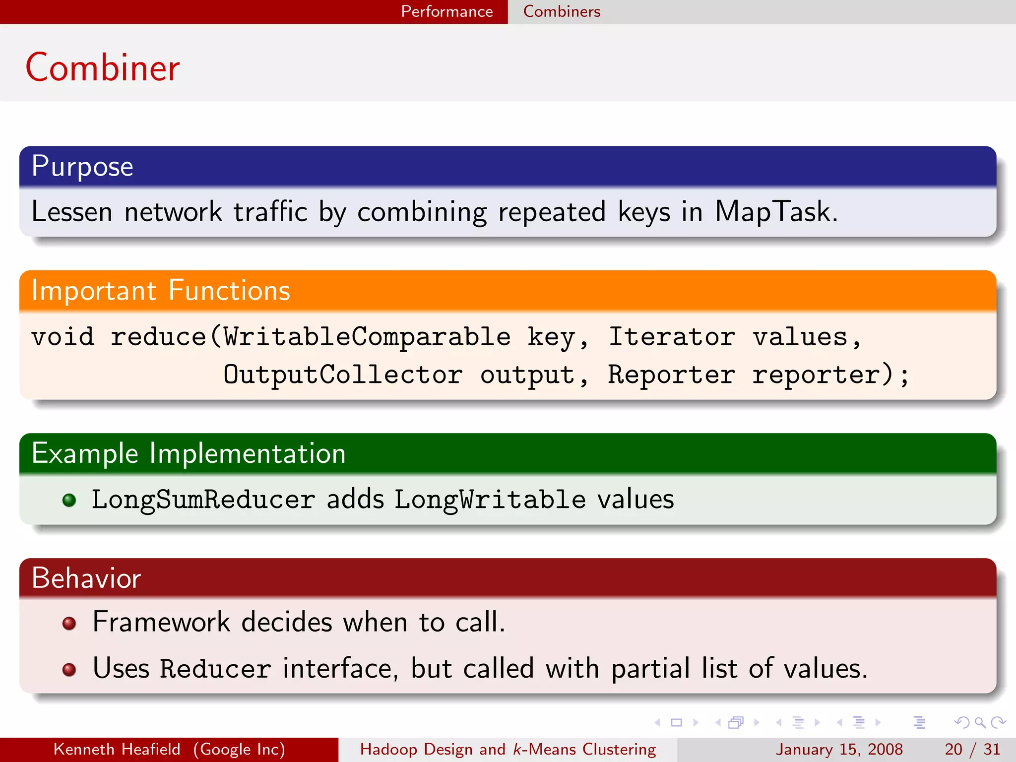 Performance    Combiners


Combiner

Purpose
Lessen network traﬃc by combining repeated keys in MapTask.

Important Functions
void reduce(WritableComparable key, Iterator values,
              OutputCollector output, Reporter reporter);

Example Implementation
    LongSumReducer adds LongWritable values

Behavior
    Framework decides when to call.
     Uses Reducer interface, but called with partial list of values.

 Kenneth Heaﬁeld (Google Inc)   Hadoop Design and k-Means Clustering   January 15, 2008   20 / 31
 